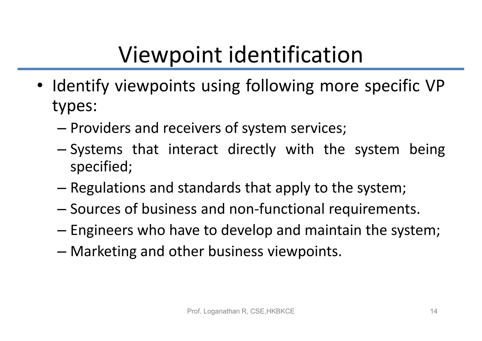 Viewpoint identification
• Identify viewpoints using following more specific VP
  types:
  – Providers and receivers of system services;
  – Systems that interact directly with the system being
    specified;
  – Regulations and standards that apply to the system;
  – Sources of business and non-functional requirements.
  – Engineers who have to develop and maintain the system;
  – Marketing and other business viewpoints.


                    Prof. Loganathan R, CSE,HKBKCE     14
 