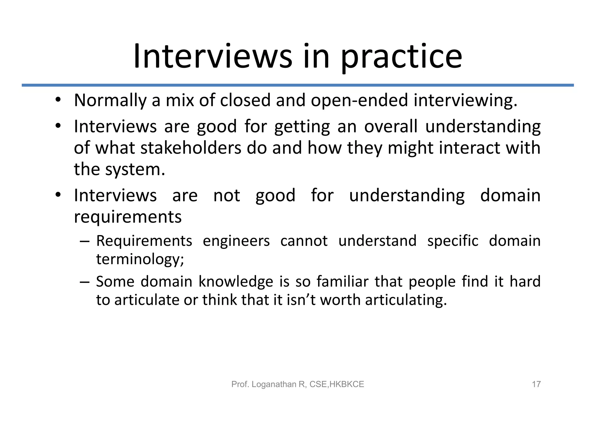 Interviews in practice
• Normally a mix of closed and open-ended interviewing.
• Interviews are good for getting an overall understanding
  of what stakeholders do and how they might interact with
  the system.
• Interviews are not good for understanding domain
  requirements
   – Requirements engineers cannot understand specific domain
     terminology;
   – Some domain knowledge is so familiar that people find it hard
     to articulate or think that it isn’t worth articulating.



                       Prof. Loganathan R, CSE,HKBKCE           17
 