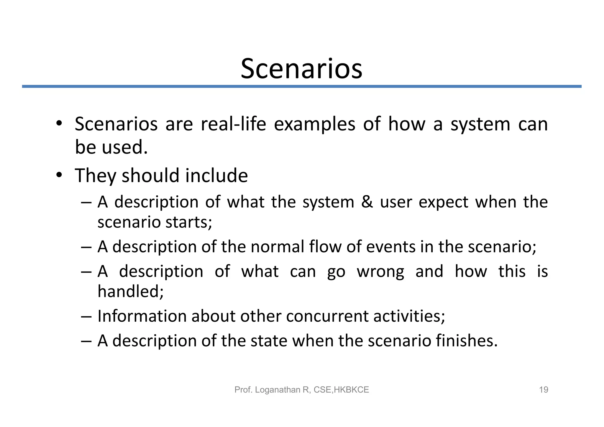 Scenarios
• Scenarios are real-life examples of how a system can
  be used.
• They should include
  – A description of what the system & user expect when the
    scenario starts;
  – A description of the normal flow of events in the scenario;
  – A description of what can go wrong and how this is
    handled;
  – Information about other concurrent activities;
  – A description of the state when the scenario finishes.

                      Prof. Loganathan R, CSE,HKBKCE         19
 