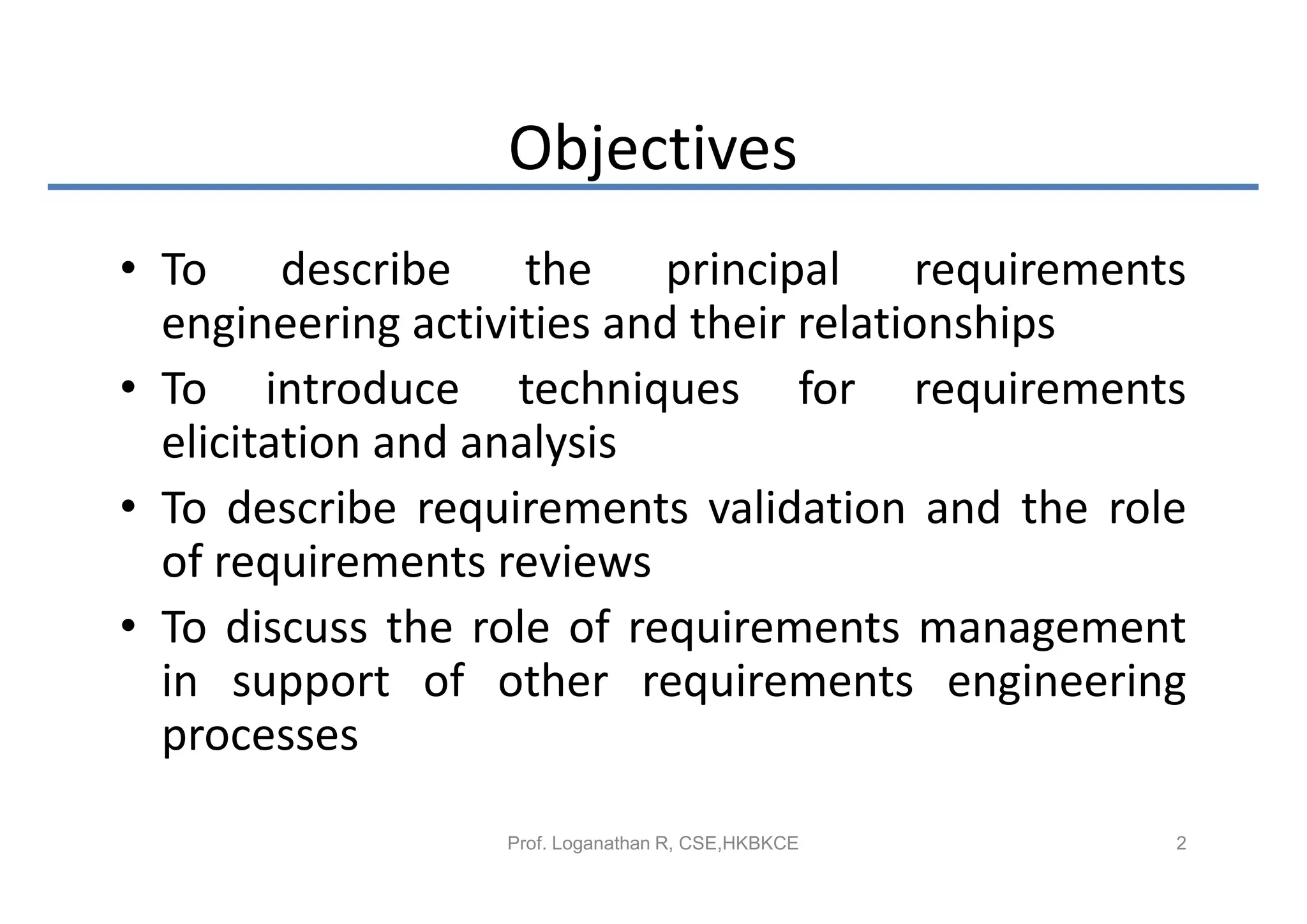 Objectives
• To describe the principal requirements
  engineering activities and their relationships
• To introduce techniques for requirements
  elicitation and analysis
• To describe requirements validation and the role
  of requirements reviews
• To discuss the role of requirements management
  in support of other requirements engineering
  processes

                  Prof. Loganathan R, CSE,HKBKCE   2
 
