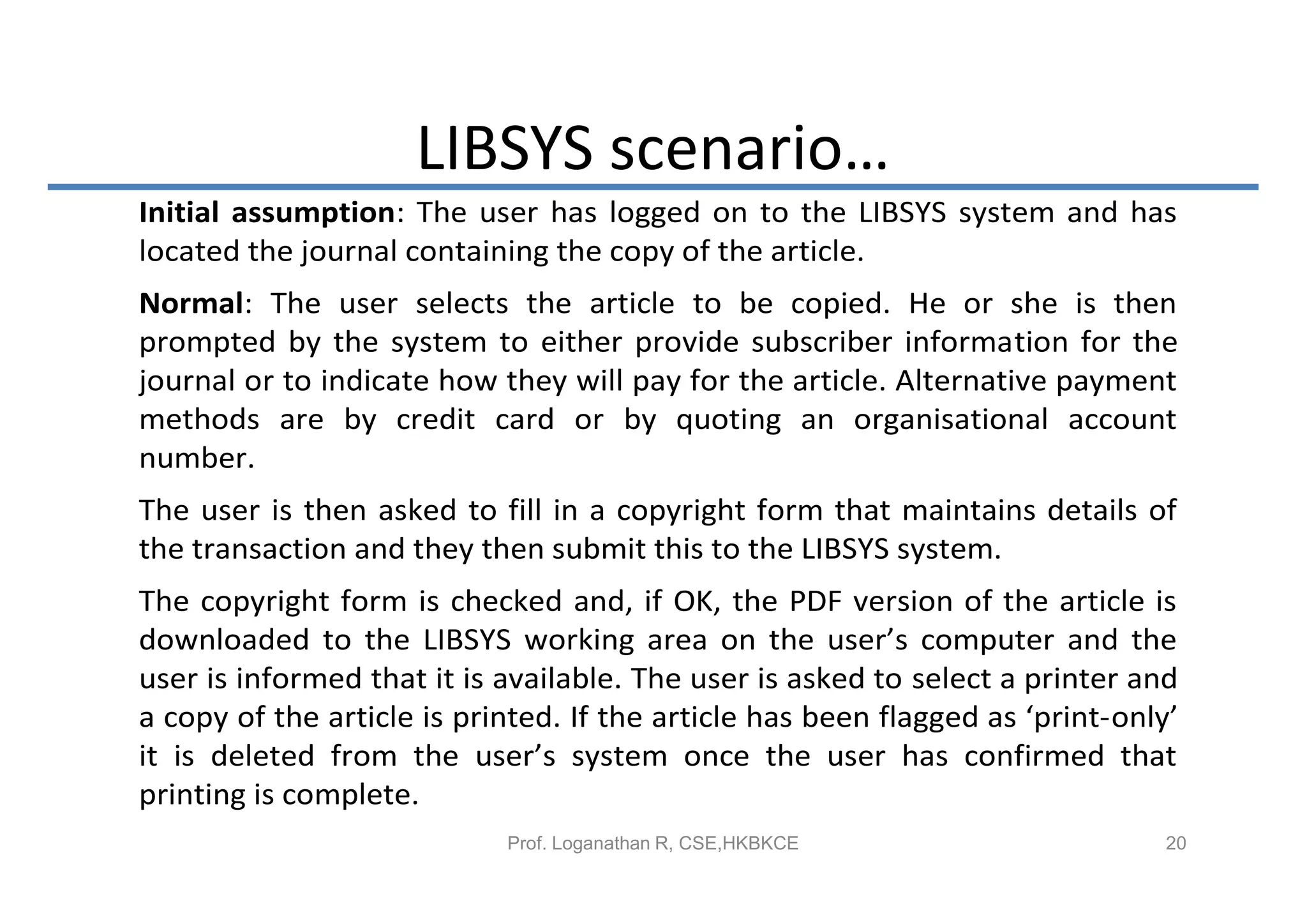 LIBSYS scenario…
Initial assumption: The user has logged on to the LIBSYS system and has
located the journal containing the copy of the article.
Normal: The user selects the article to be copied. He or she is then
prompted by the system to either provide subscriber information for the
journal or to indicate how they will pay for the article. Alternative payment
methods are by credit card or by quoting an organisational account
number.
The user is then asked to fill in a copyright form that maintains details of
the transaction and they then submit this to the LIBSYS system.
The copyright form is checked and, if OK, the PDF version of the article is
downloaded to the LIBSYS working area on the user’s computer and the
user is informed that it is available. The user is asked to select a printer and
a copy of the article is printed. If the article has been flagged as ‘print-only’
it is deleted from the user’s system once the user has confirmed that
printing is complete.
                            Prof. Loganathan R, CSE,HKBKCE                      20
 
