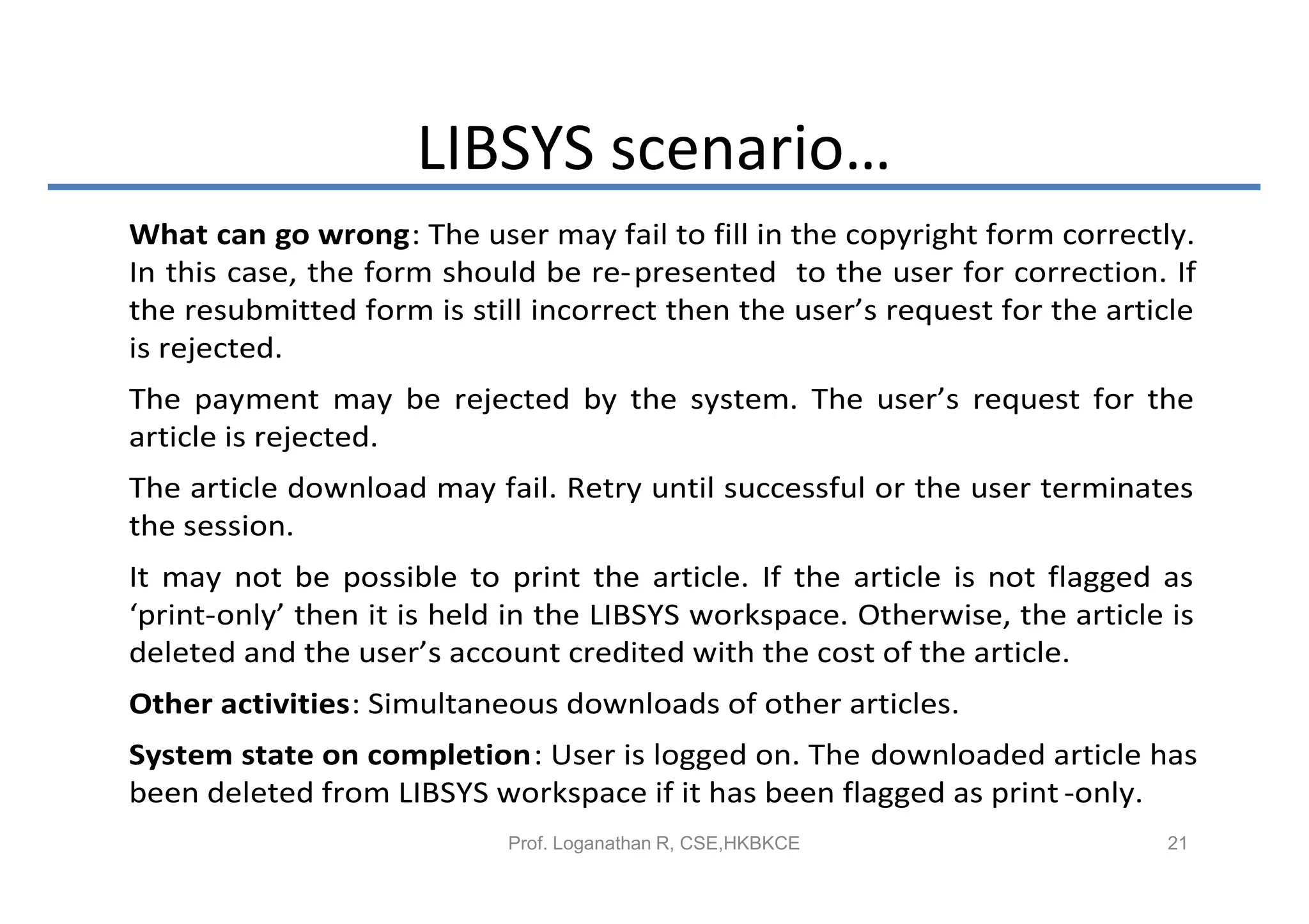 LIBSYS scenario…
What can go wrong: The user may fail to fill in the copyright form correctly.
In this case, the form should be re-presented to the user for correction. If
the resubmitted form is still incorrect then the user’s request for the article
is rejected.
The payment may be rejected by the system. The user’s request for the
article is rejected.
The article download may fail. Retry until successful or the user terminates
the session.
It may not be possible to print the article. If the article is not flagged as
‘print-only’ then it is held in the LIBSYS workspace. Otherwise, the article is
deleted and the user’s account credited with the cost of the article.
Other activities: Simultaneous downloads of other articles.
System state on completion: User is logged on. The downloaded article has
been deleted from LIBSYS workspace if it has been flagged as print -only.
                            Prof. Loganathan R, CSE,HKBKCE                   21
 