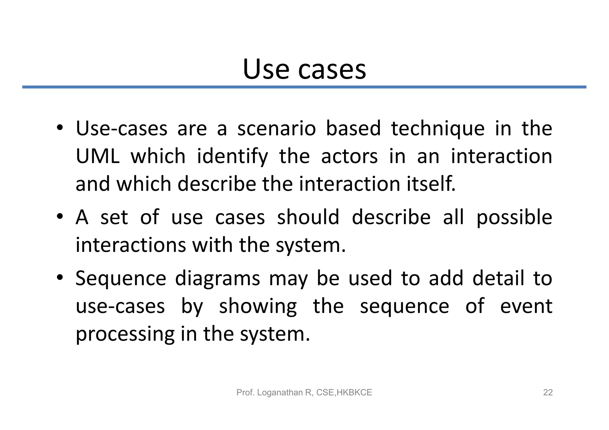 Use cases
• Use-cases are a scenario based technique in the
  UML which identify the actors in an interaction
  and which describe the interaction itself.
• A set of use cases should describe all possible
  interactions with the system.
• Sequence diagrams may be used to add detail to
  use-cases by showing the sequence of event
  processing in the system.

                 Prof. Loganathan R, CSE,HKBKCE   22
 