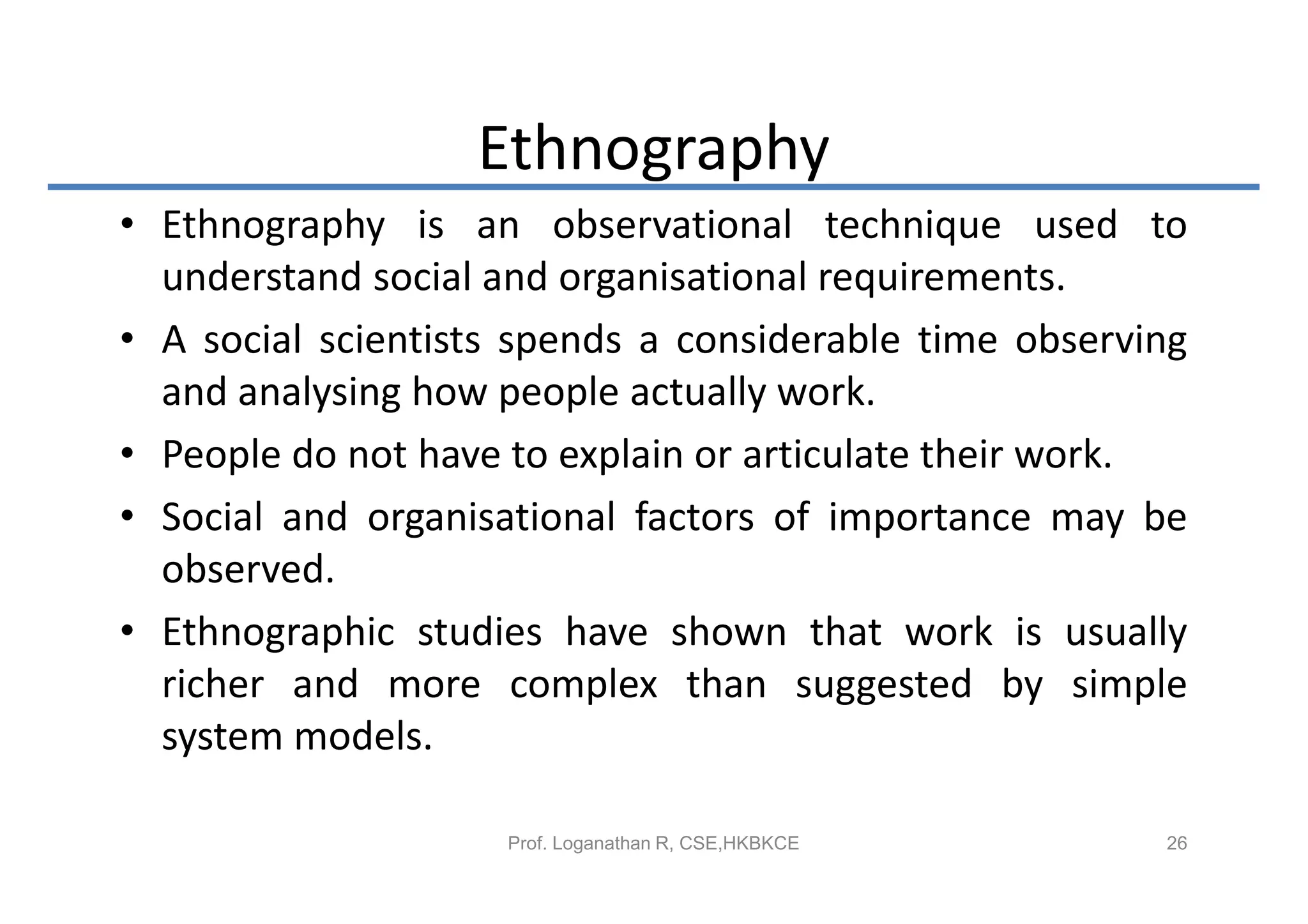 Ethnography
• Ethnography is an observational technique used to
  understand social and organisational requirements.
• A social scientists spends a considerable time observing
  and analysing how people actually work.
• People do not have to explain or articulate their work.
• Social and organisational factors of importance may be
  observed.
• Ethnographic studies have shown that work is usually
  richer and more complex than suggested by simple
  system models.

                     Prof. Loganathan R, CSE,HKBKCE     26
 