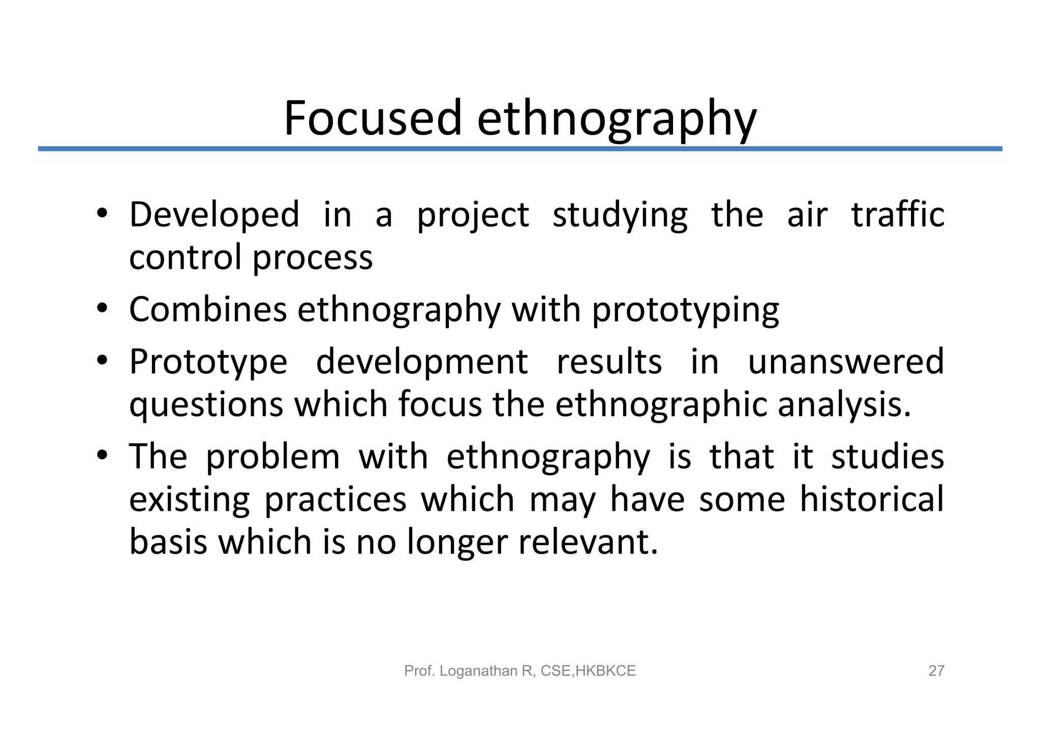 Focused ethnography
• Developed in a project studying the air traffic
  control process
• Combines ethnography with prototyping
• Prototype development results in unanswered
  questions which focus the ethnographic analysis.
• The problem with ethnography is that it studies
  existing practices which may have some historical
  basis which is no longer relevant.


                  Prof. Loganathan R, CSE,HKBKCE   27
 