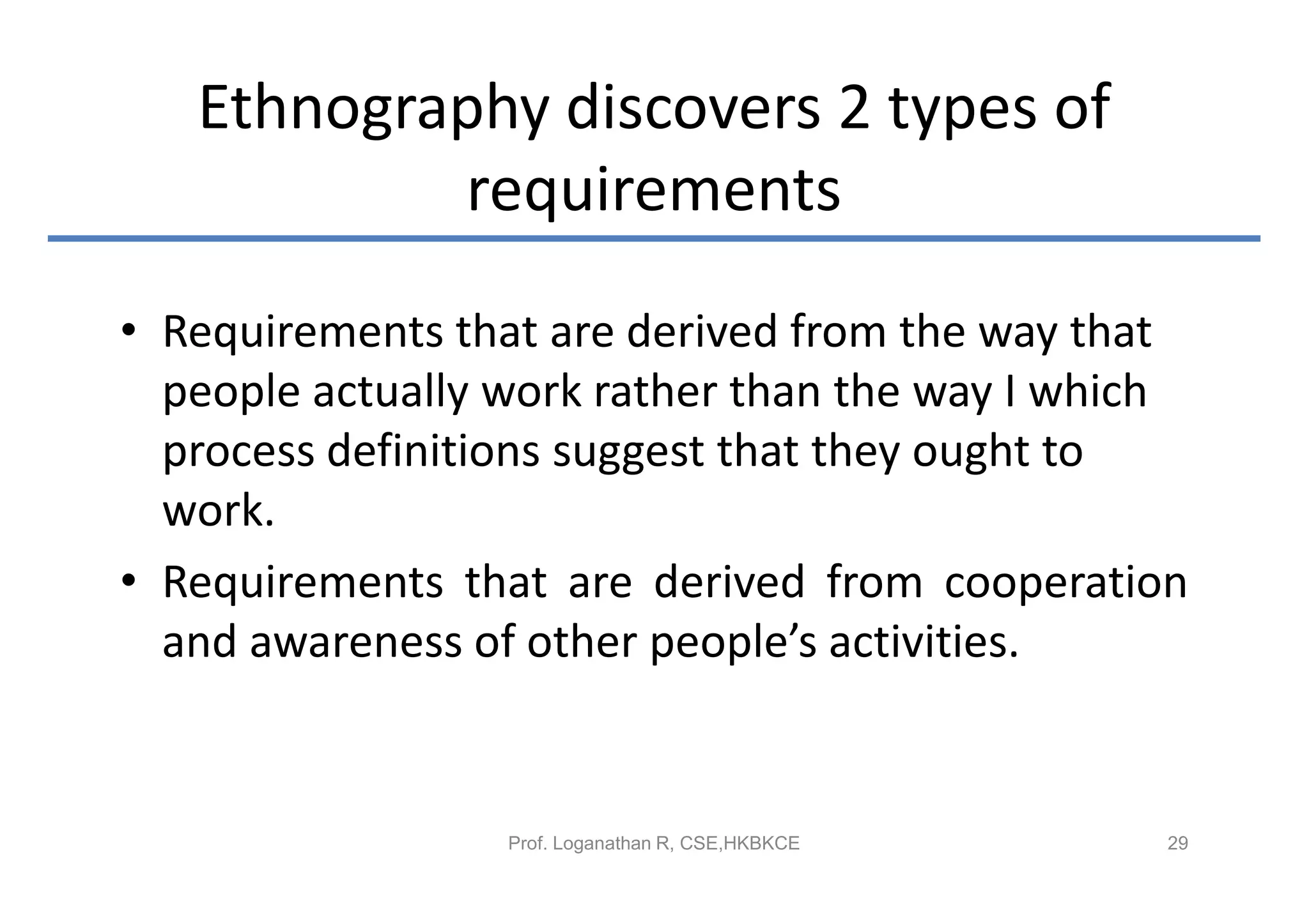 Ethnography discovers 2 types of
           requirements
• Requirements that are derived from the way that
  people actually work rather than the way I which
  process definitions suggest that they ought to
  work.
• Requirements that are derived from cooperation
  and awareness of other people’s activities.


                  Prof. Loganathan R, CSE,HKBKCE   29
 