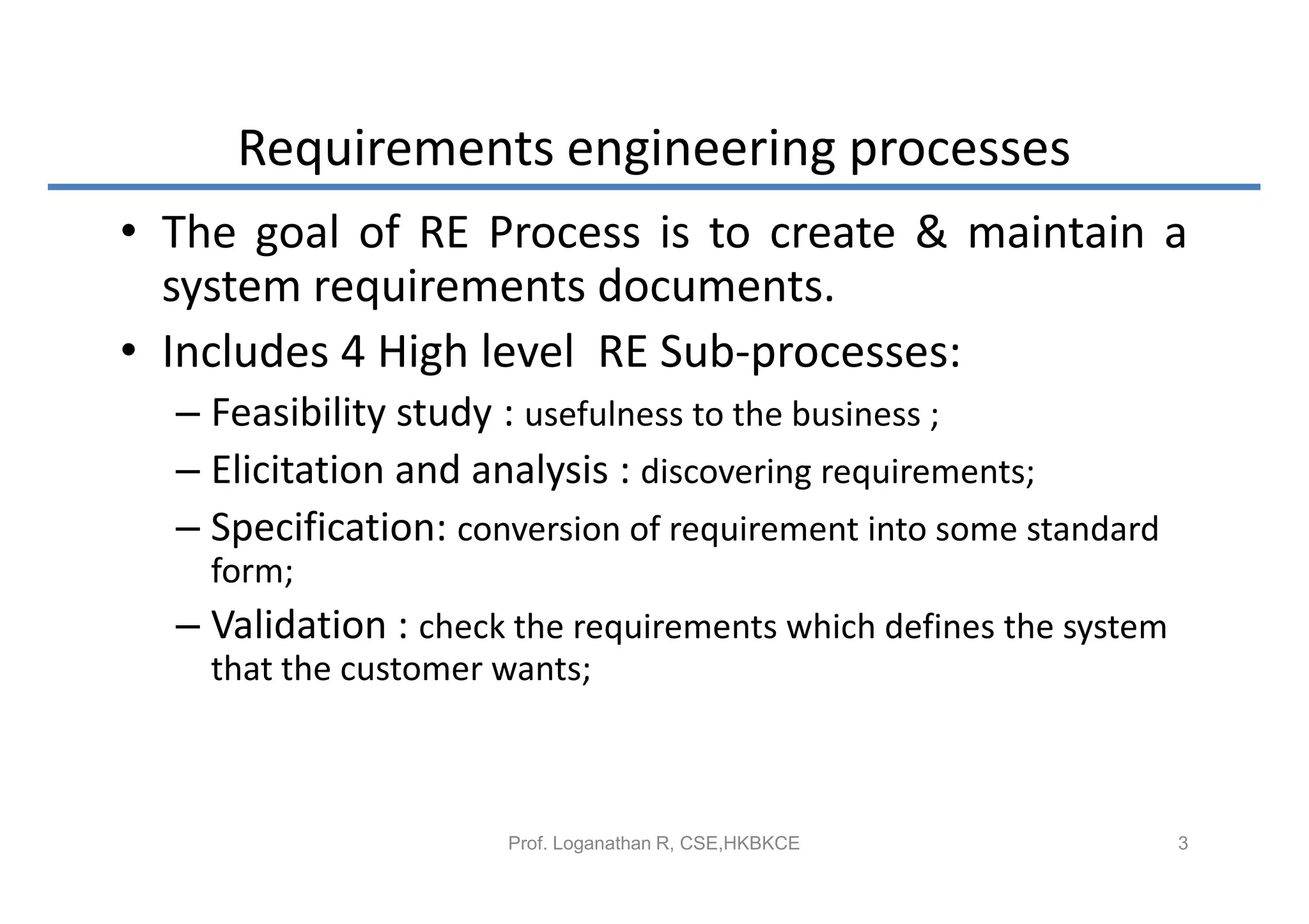 Requirements engineering processes
• The goal of RE Process is to create & maintain a
  system requirements documents.
• Includes 4 High level RE Sub-processes:
  – Feasibility study : usefulness to the business ;
  – Elicitation and analysis : discovering requirements;
  – Specification: conversion of requirement into some standard
    form;
  – Validation : check the requirements which defines the system
    that the customer wants;



                      Prof. Loganathan R, CSE,HKBKCE               3
 