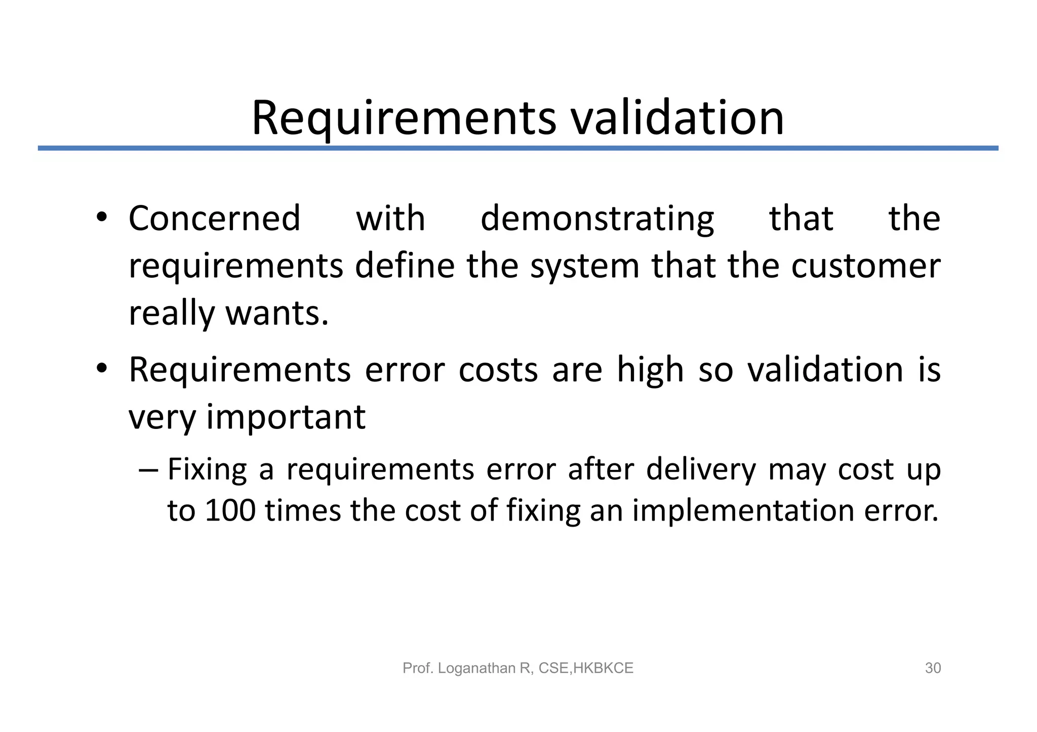 Requirements validation
• Concerned with demonstrating that the
  requirements define the system that the customer
  really wants.
• Requirements error costs are high so validation is
  very important
  – Fixing a requirements error after delivery may cost up
    to 100 times the cost of fixing an implementation error.



                     Prof. Loganathan R, CSE,HKBKCE       30
 