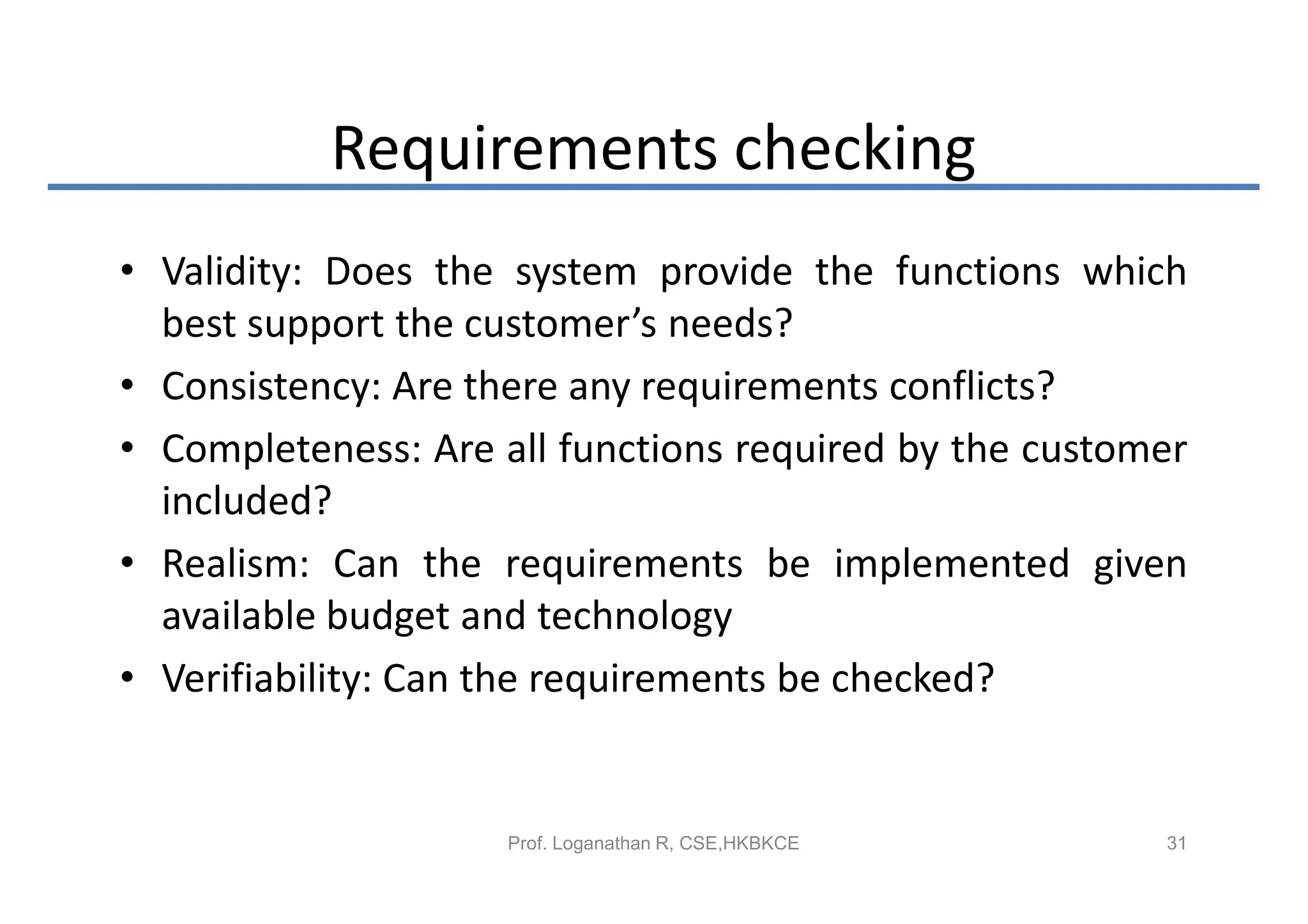 Requirements checking
• Validity: Does the system provide the functions which
  best support the customer’s needs?
• Consistency: Are there any requirements conflicts?
• Completeness: Are all functions required by the customer
  included?
• Realism: Can the requirements be implemented given
  available budget and technology
• Verifiability: Can the requirements be checked?


                     Prof. Loganathan R, CSE,HKBKCE     31
 