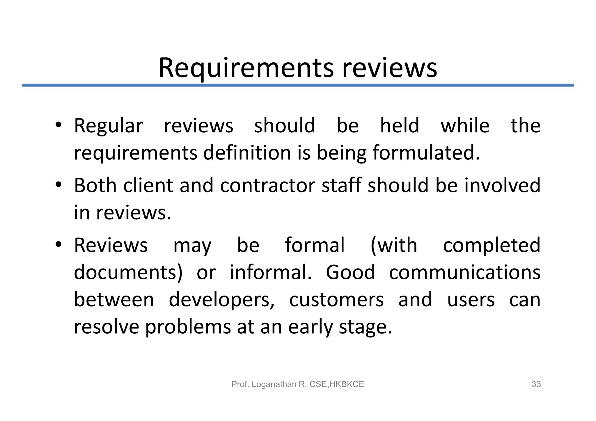 Requirements reviews
• Regular reviews should be held while the
  requirements definition is being formulated.
• Both client and contractor staff should be involved
  in reviews.
• Reviews may be formal (with completed
  documents) or informal. Good communications
  between developers, customers and users can
  resolve problems at an early stage.

                   Prof. Loganathan R, CSE,HKBKCE   33
 