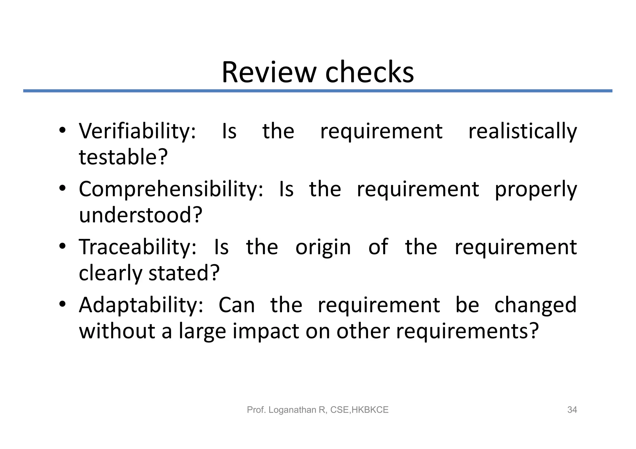 Review checks
• Verifiability: Is the requirement realistically
  testable?
• Comprehensibility: Is the requirement properly
  understood?
• Traceability: Is the origin of the requirement
  clearly stated?
• Adaptability: Can the requirement be changed
  without a large impact on other requirements?


                 Prof. Loganathan R, CSE,HKBKCE   34
 