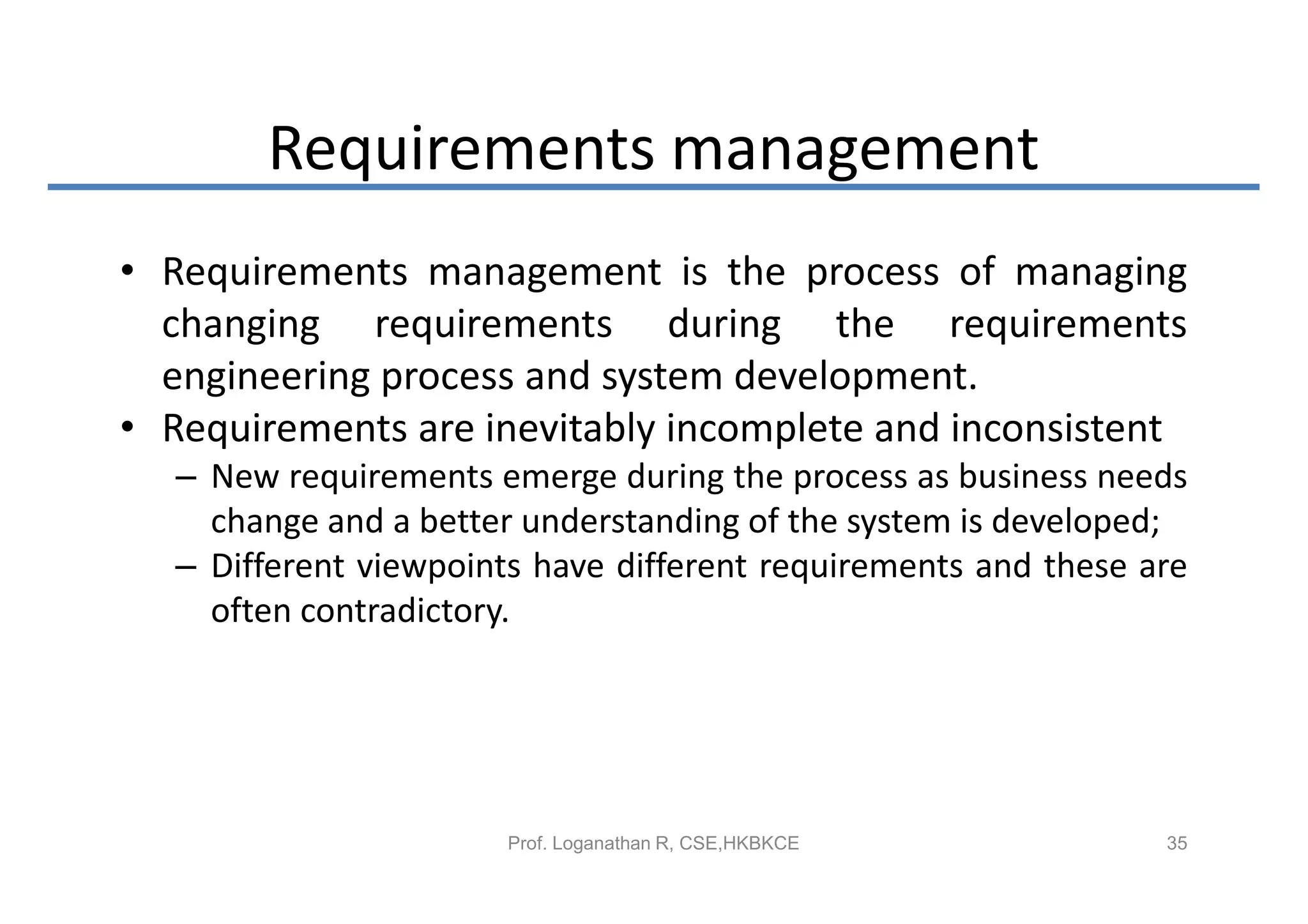 Requirements management
• Requirements management is the process of managing
  changing requirements during the requirements
  engineering process and system development.
• Requirements are inevitably incomplete and inconsistent
  – New requirements emerge during the process as business needs
    change and a better understanding of the system is developed;
  – Different viewpoints have different requirements and these are
    often contradictory.




                       Prof. Loganathan R, CSE,HKBKCE           35
 