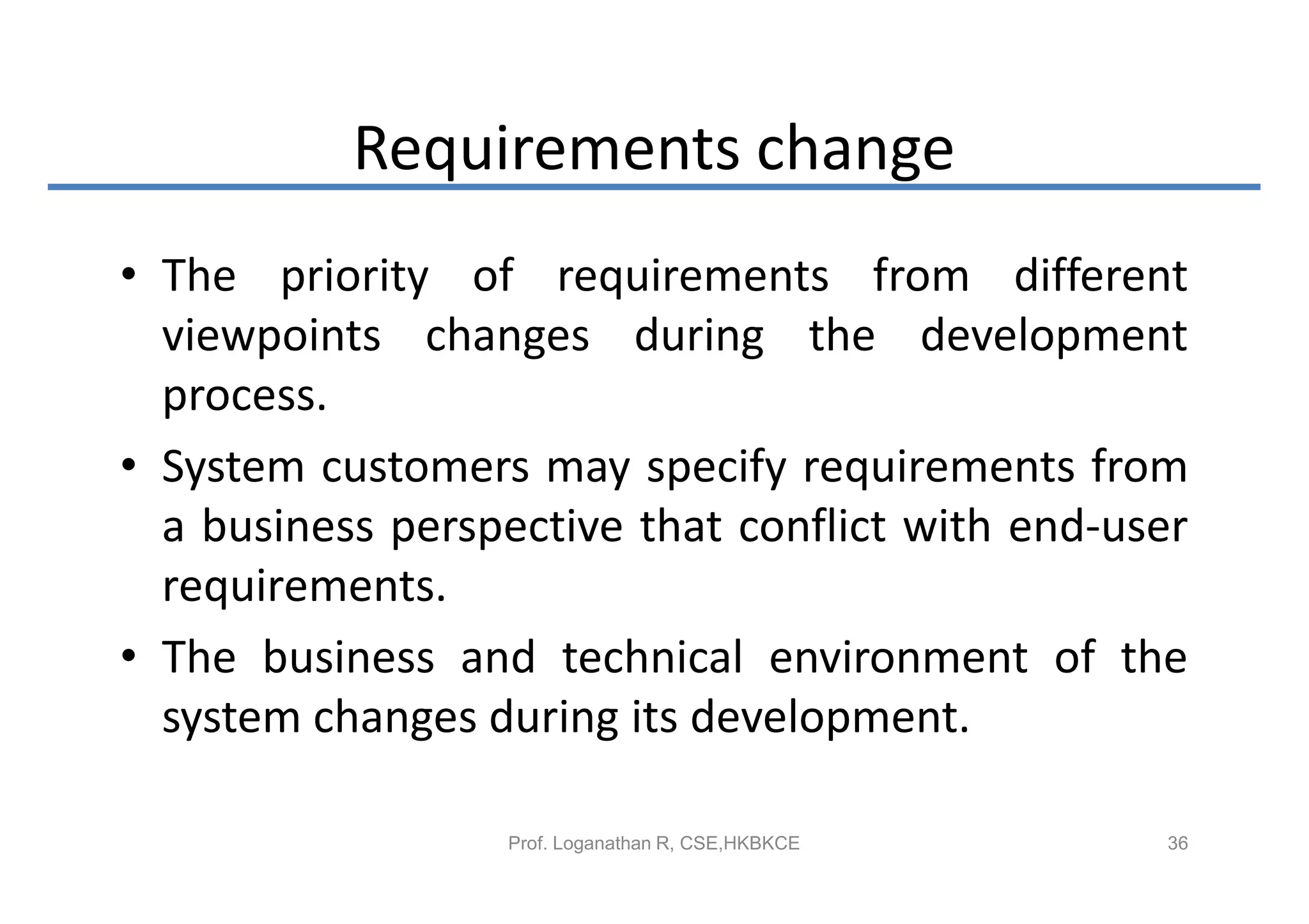 Requirements change
• The priority of requirements from different
  viewpoints changes during the development
  process.
• System customers may specify requirements from
  a business perspective that conflict with end-user
  requirements.
• The business and technical environment of the
  system changes during its development.

                  Prof. Loganathan R, CSE,HKBKCE   36
 