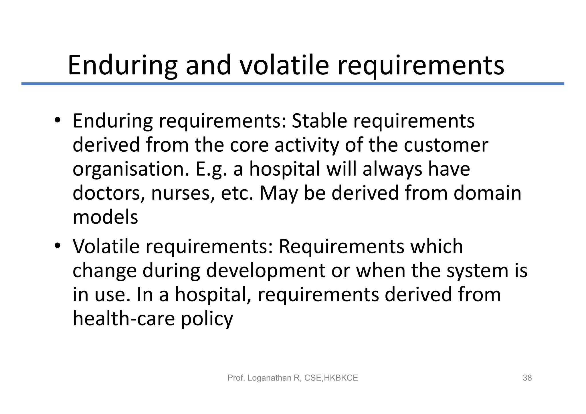 Enduring and volatile requirements
• Enduring requirements: Stable requirements
  derived from the core activity of the customer
  organisation. E.g. a hospital will always have
  doctors, nurses, etc. May be derived from domain
  models
• Volatile requirements: Requirements which
  change during development or when the system is
  in use. In a hospital, requirements derived from
  health-care policy

                  Prof. Loganathan R, CSE,HKBKCE   38
 