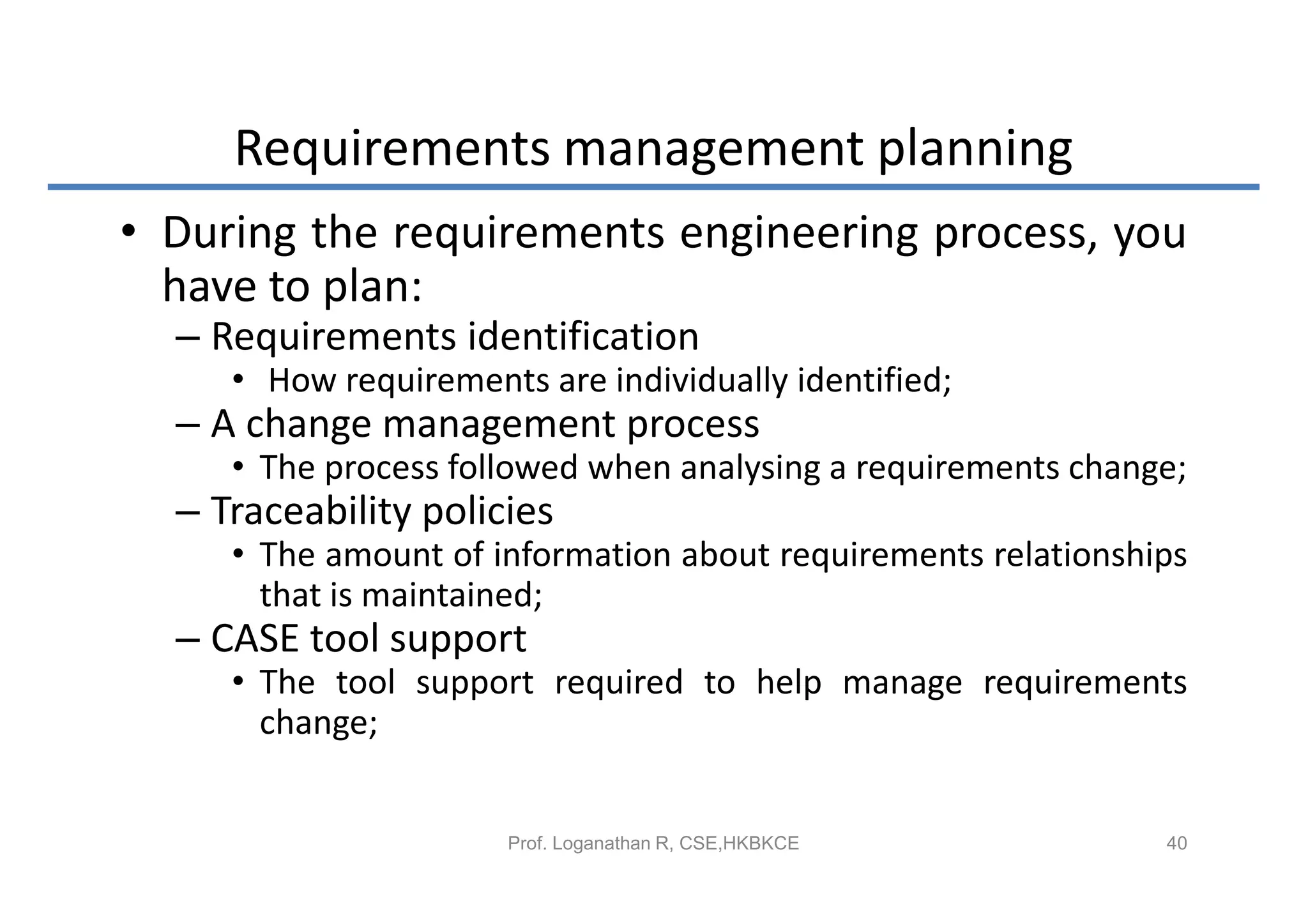 Requirements management planning
• During the requirements engineering process, you
  have to plan:
  – Requirements identification
     • How requirements are individually identified;
  – A change management process
     • The process followed when analysing a requirements change;
  – Traceability policies
     • The amount of information about requirements relationships
       that is maintained;
  – CASE tool support
     • The tool support required to help manage requirements
       change;


                       Prof. Loganathan R, CSE,HKBKCE          40
 