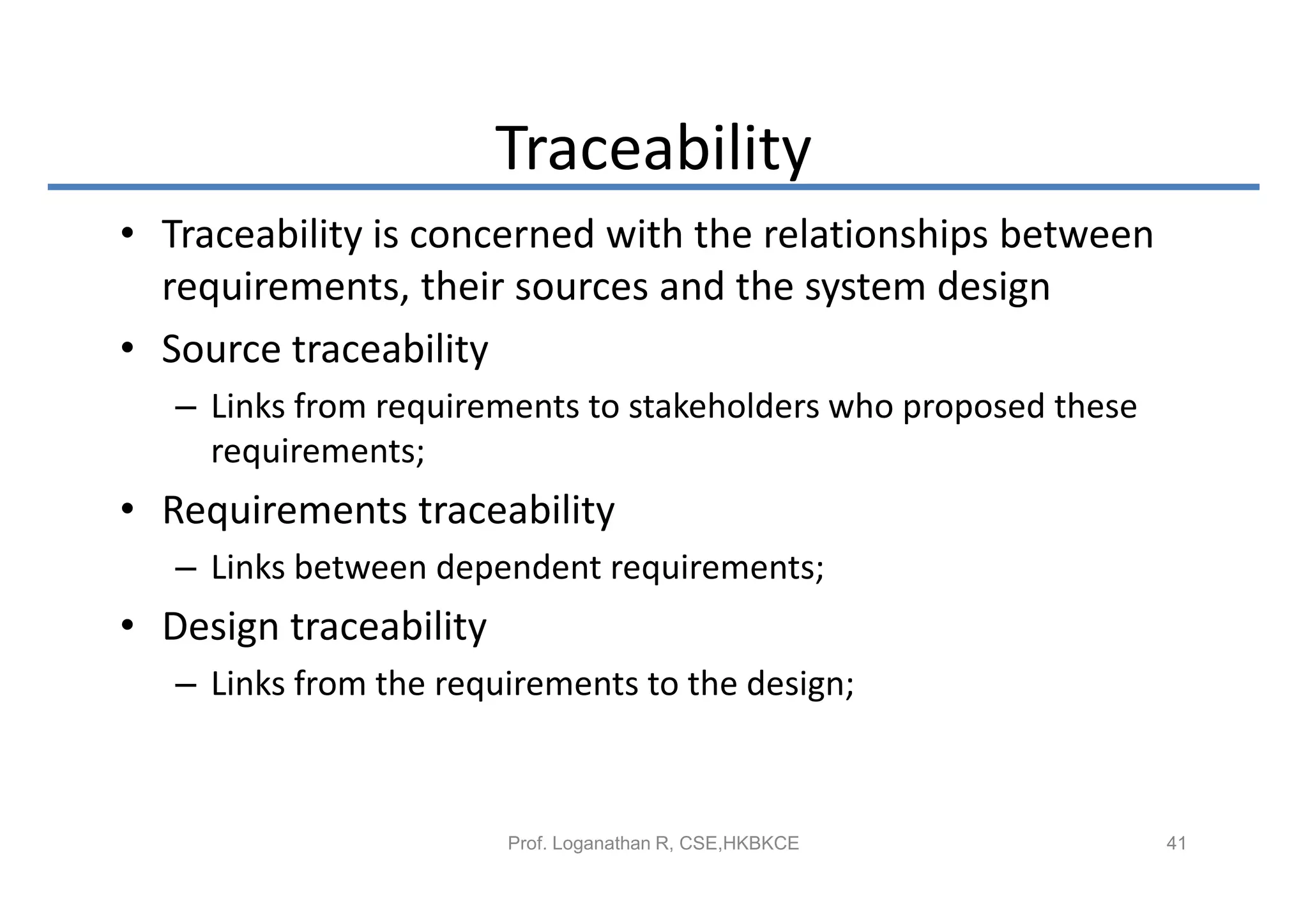 Traceability
• Traceability is concerned with the relationships between
  requirements, their sources and the system design
• Source traceability
   – Links from requirements to stakeholders who proposed these
     requirements;
• Requirements traceability
   – Links between dependent requirements;
• Design traceability
   – Links from the requirements to the design;



                        Prof. Loganathan R, CSE,HKBKCE            41
 