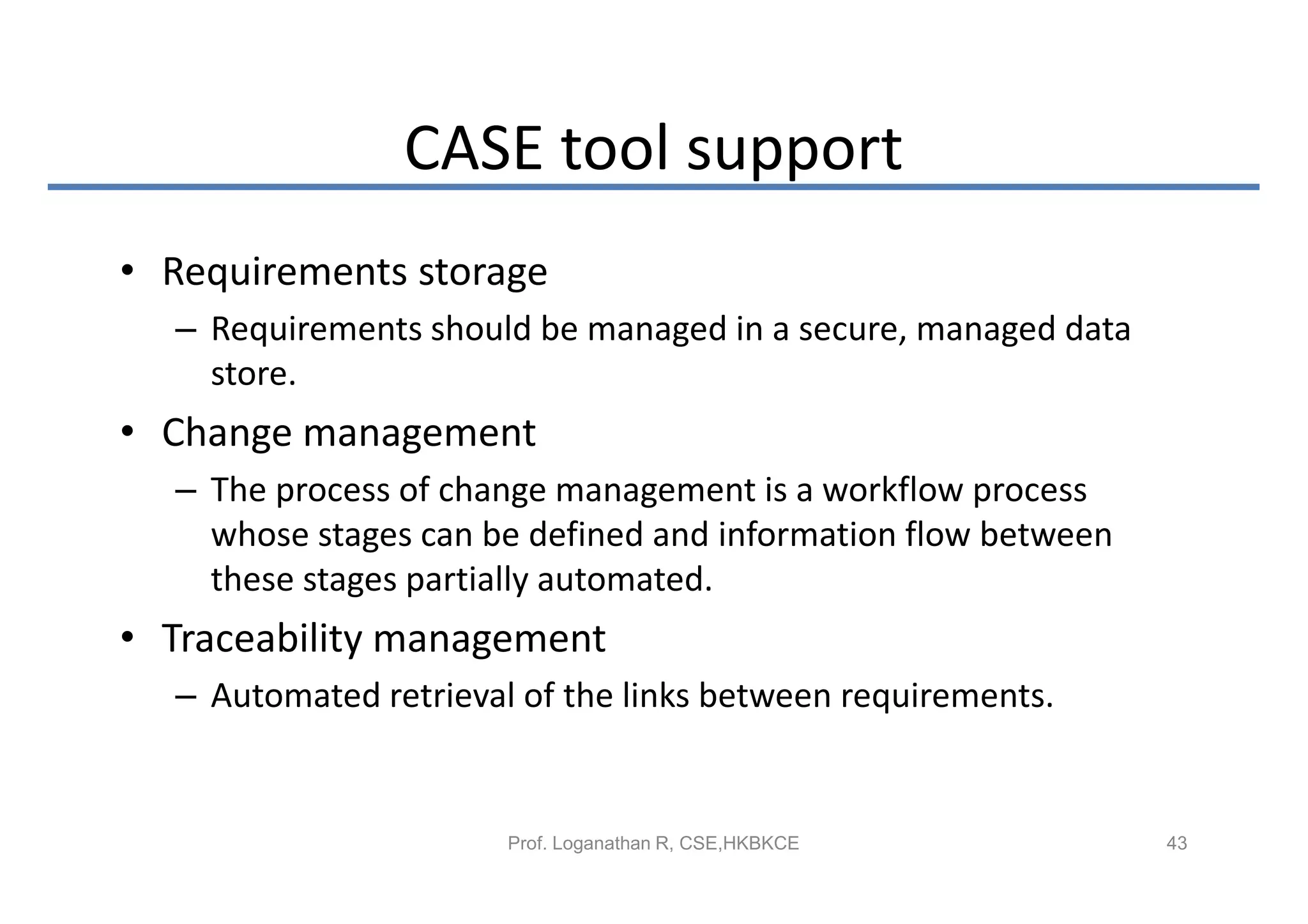 CASE tool support
• Requirements storage
  – Requirements should be managed in a secure, managed data
    store.
• Change management
  – The process of change management is a workflow process
    whose stages can be defined and information flow between
    these stages partially automated.
• Traceability management
  – Automated retrieval of the links between requirements.


                       Prof. Loganathan R, CSE,HKBKCE          43
 