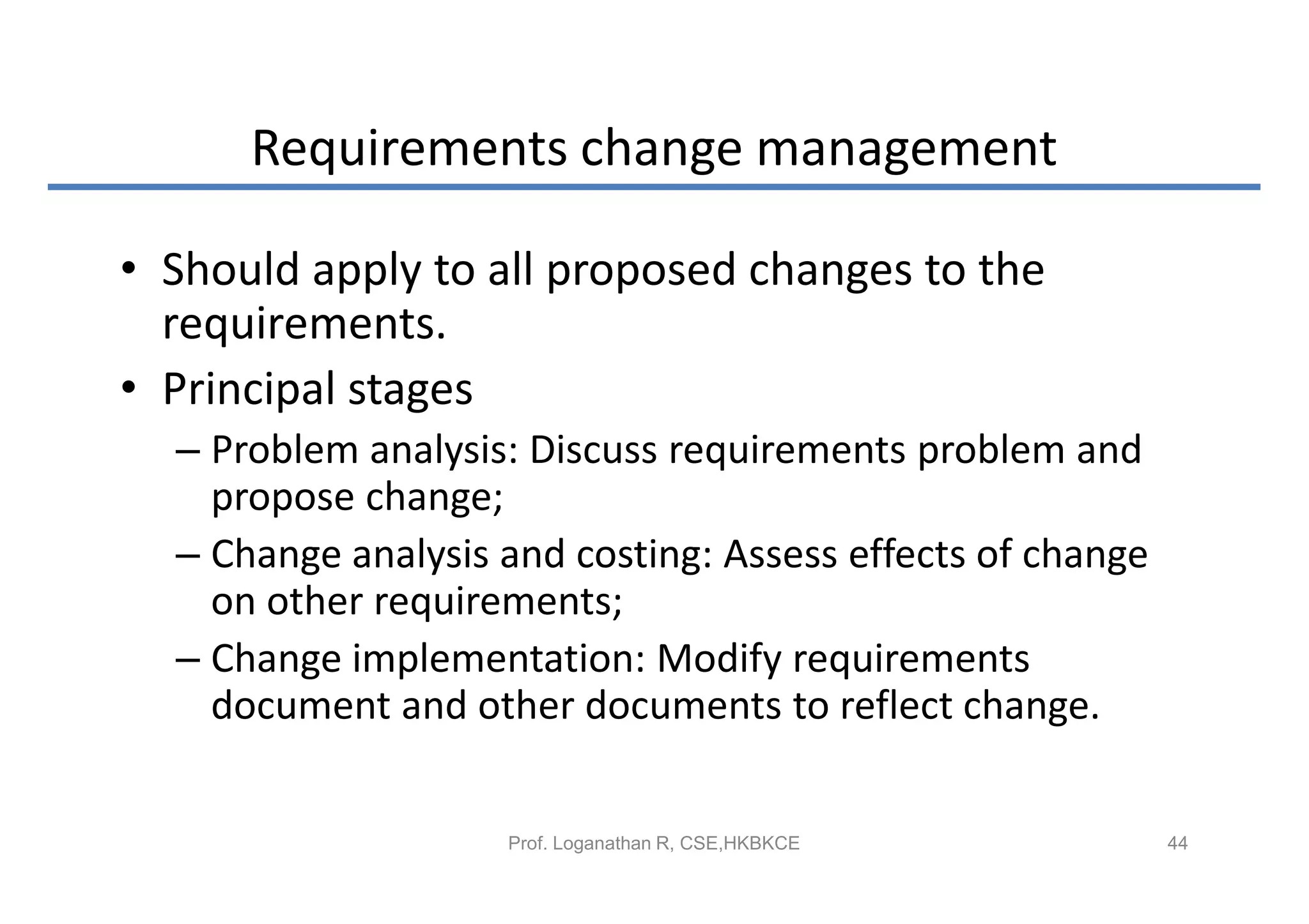 Requirements change management

• Should apply to all proposed changes to the
  requirements.
• Principal stages
  – Problem analysis: Discuss requirements problem and
    propose change;
  – Change analysis and costing: Assess effects of change
    on other requirements;
  – Change implementation: Modify requirements
    document and other documents to reflect change.


                    Prof. Loganathan R, CSE,HKBKCE          44
 