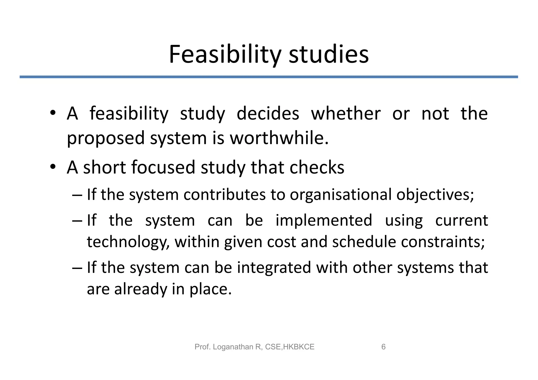 Feasibility studies

• A feasibility study decides whether or not the
  proposed system is worthwhile.
• A short focused study that checks
  – If the system contributes to organisational objectives;
  – If the system can be implemented using current
    technology, within given cost and schedule constraints;
  – If the system can be integrated with other systems that
    are already in place.


                  Prof. Loganathan R, CSE,HKBKCE   6
 