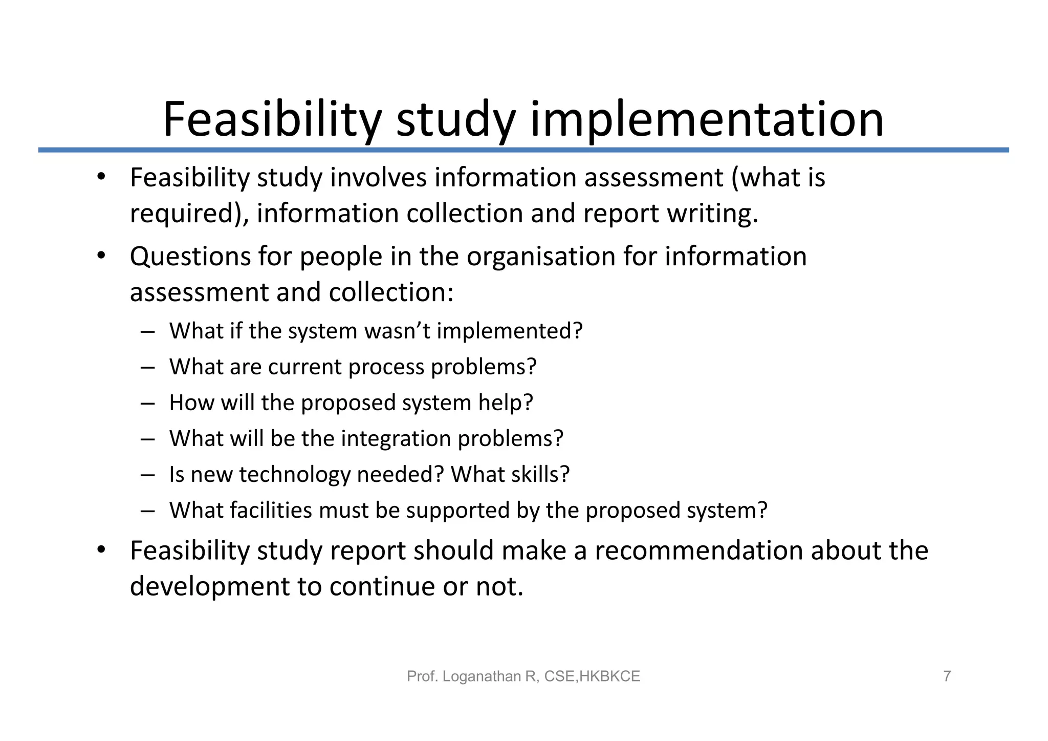 Feasibility study implementation
• Feasibility study involves information assessment (what is
  required), information collection and report writing.
• Questions for people in the organisation for information
  assessment and collection:
   –   What if the system wasn’t implemented?
   –   What are current process problems?
   –   How will the proposed system help?
   –   What will be the integration problems?
   –   Is new technology needed? What skills?
   –   What facilities must be supported by the proposed system?
• Feasibility study report should make a recommendation about the
  development to continue or not.

                             Prof. Loganathan R, CSE,HKBKCE         7
 