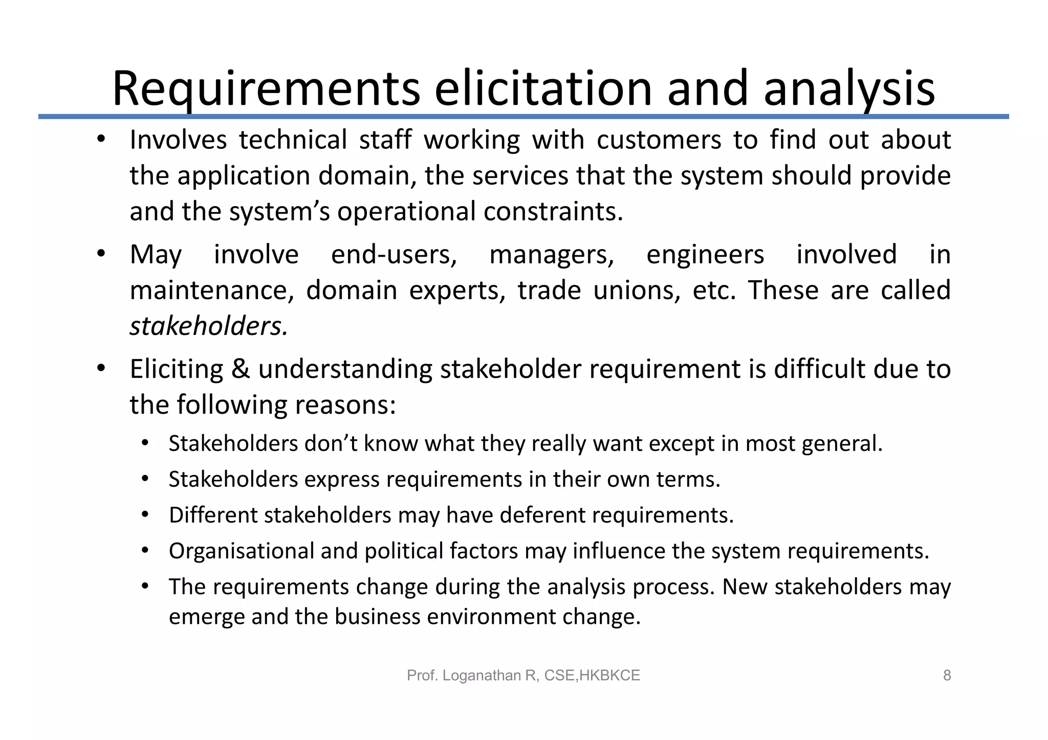 Requirements elicitation and analysis
• Involves technical staff working with customers to find out about
  the application domain, the services that the system should provide
  and the system’s operational constraints.
• May involve end-users, managers, engineers involved in
  maintenance, domain experts, trade unions, etc. These are called
  stakeholders.
• Eliciting & understanding stakeholder requirement is difficult due to
  the following reasons:
   •   Stakeholders don’t know what they really want except in most general.
   •   Stakeholders express requirements in their own terms.
   •   Different stakeholders may have deferent requirements.
   •   Organisational and political factors may influence the system requirements.
   •   The requirements change during the analysis process. New stakeholders may
       emerge and the business environment change.

                             Prof. Loganathan R, CSE,HKBKCE                      8
 