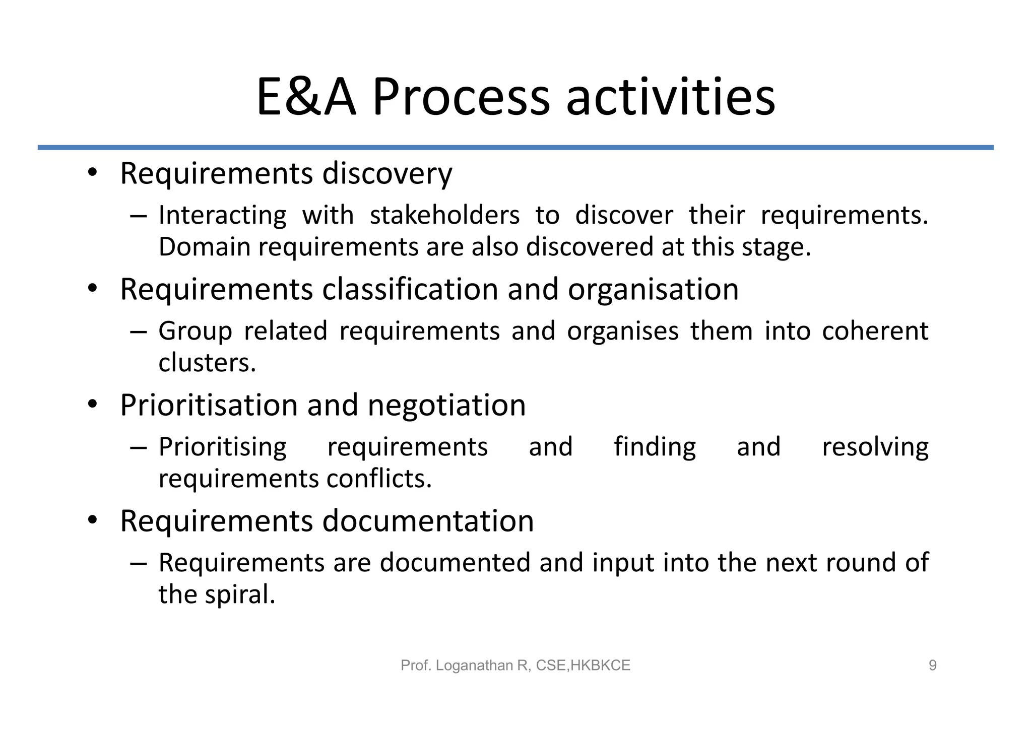 E&A Process activities
• Requirements discovery
   – Interacting with stakeholders to discover their requirements.
     Domain requirements are also discovered at this stage.
• Requirements classification and organisation
   – Group related requirements and organises them into coherent
     clusters.
• Prioritisation and negotiation
   – Prioritising requirements          and        finding   and   resolving
     requirements conflicts.
• Requirements documentation
   – Requirements are documented and input into the next round of
     the spiral.

                        Prof. Loganathan R, CSE,HKBKCE                     9
 