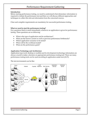 Performance Requirement Gathering
Requirement Gathering Page 1
Introduction
Before starting performance testing, we need to understand what elementary information is
required to initiate the performance test and then we will discuss different approaches and
techniques to collect the relevant information from the concerned sources.
Clear and complete requirements are mandatory for successful performance testing.
What we need to start the performance testing?
Few questions flash in mind immediately whenever an application is given for performance
testing. These questions are as following:
 What is the type of application and its architecture?
 What are the known current as well as previous performance bottlenecks?
 Which application scenarios to be tested?
 What will be the workload model?
 What are the performance goals?
Application Technology and Architecture
Application type (web, desktop or mobile) and its development technology information are
always crucial to make a decision on appropriate performance testing tool. There are many
performance testing tools can be used according to application under test (AUT).
The test environment can be like:
 