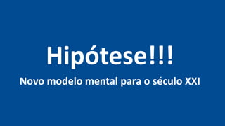 Hipótese!!!
Novo modelo mental para o século XXI
 