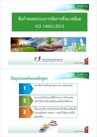 ขอกําหนดระบบการจัดการสิ่งแวดลอม
ISO 14001:2015
พัฒนาเกณฑ์การประเมินเพือใช้เป็นแนวทางในการพัฒนาระบบ
การบริหารจัดการองค์กรเพือความยังยืน
พัฒนาเกณฑ์การประเมินเพือใช้เป็นแนวทางในการพัฒนาระบบ
การบริหารจัดการองค์กรเพือความยังยืน1
ทราบขอกําหนดในมาตรฐาน ISO 14001:2015
พัฒนาเกณฑ!การประเมินเพื่อใชเป(นแนวทางในการพัฒนาระบบ
การบริหารจัดการองค!กรเพื่อความยั่งยืน
พัฒนาเกณฑ!การประเมินเพื่อใชเป(นแนวทางในการพัฒนาระบบ
การบริหารจัดการองค!กรเพื่อความยั่งยืน2
สามารถนําไปประยุกต!ใชในระบบการทํางานของ
องค!กรไดอย3างมีประสิทธิผลและมีประสิทธิภาพ
พัฒนาเกณฑ!การประเมินเพื่อใชเป(นแนวทางในการพัฒนาระบบ
การบริหารจัดการองค!กรเพื่อความยั่งยืน
พัฒนาเกณฑ!การประเมินเพื่อใชเป(นแนวทางในการพัฒนาระบบ
การบริหารจัดการองค!กรเพื่อความยั่งยืน3
ใหแนวทางในการปรับปรุงองค!กรดานสิ่งแวดลอมทั้ง
ในระยะสั้นและ ระยะยาว และนําไปสู3ความยั่งยืน
ขององค!กร
วัตถุประสงค&ของหลักสูตร
 