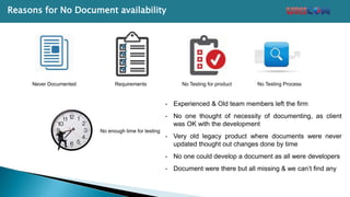 Never Documented Requirements No Testing for product No Testing Process
No enough time for testing
- Experienced & Old team members left the firm
- No one thought of necessity of documenting, as client
was OK with the development
- Very old legacy product where documents were never
updated thought out changes done by time
- No one could develop a document as all were developers
- Document were there but all missing & we can’t find any
Reasons for No Document availability
 