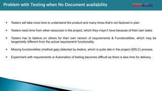 Problem with Testing when No Document availability
 Testers will take more time to understand the product and many times that’s not factored in plan
 Testers need time from other resources in the project, which they mayn’t have because of their own tasks
 Testers has to believe on others for their own version of requirements & Functionalities, which may be
tangentially different from the actual requirement/ functionality.
 Missing functionalities (method gap) detected by testers, which is quite late in the project (SDLC) process.
 Experiment with requirements or Automation of testing becomes difficult as there is less time for delivery.
 