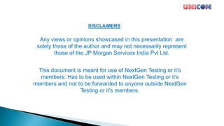 DISCLAIMERS
Any views or opinions showcased in this presentation are
solely those of the author and may not necessarily represent
those of the JP Morgan Services India Pvt Ltd.
This document is meant for use of NextGen Testing or it’s
members. Has to be used within NextGen Testing or it’s
members and not to be forwarded to anyone outside NextGen
Testing or it’s members.
 