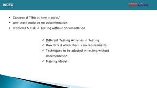  Concept of "This is how it works"
 Why there could be no documentation
 Problems & Risk in Testing without documentation
 Different Testing Activities in Testing
 How to test when there is no requirements
 Techniques to be adopted in testing without
documentation
 Maturity Model
INDEX
 