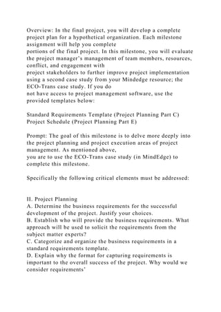 Overview: In the final project, you will develop a complete
project plan for a hypothetical organization. Each milestone
assignment will help you complete
portions of the final project. In this milestone, you will evaluate
the project manager’s management of team members, resources,
conflict, and engagement with
project stakeholders to further improve project implementation
using a second case study from your Mindedge resource; the
ECO-Trans case study. If you do
not have access to project management software, use the
provided templates below:
Standard Requirements Template (Project Planning Part C)
Project Schedule (Project Planning Part E)
Prompt: The goal of this milestone is to delve more deeply into
the project planning and project execution areas of project
management. As mentioned above,
you are to use the ECO-Trans case study (in MindEdge) to
complete this milestone.
Specifically the following critical elements must be addressed:
II. Project Planning
A. Determine the business requirements for the successful
development of the project. Justify your choices.
B. Establish who will provide the business requirements. What
approach will be used to solicit the requirements from the
subject matter experts?
C. Categorize and organize the business requirements in a
standard requirements template.
D. Explain why the format for capturing requirements is
important to the overall success of the project. Why would we
consider requirements’
 