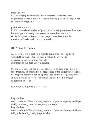 traceability?
E. Leveraging the business requirements, translate these
requirements into a project schedule using project management
software through the
provided template.
F. Estimate the duration of project tasks using common business
knowledge, and assign resources to complete each task.
G. Refine your estimate of the project cost based on the
duration of tasks and resources needed.
III. Project Execution
A. Determine the best implementation approach—agile or
waterfall project—for the organization based on its
organizational structure. Provide
examples to support your rationale.
B. Explain how the project schedule can be resource leveled,
fast-tracked, or crashed if needed based upon execution results.
C. Propose communication approaches and the frequency that
should be used to keep leadership apprised of the project
execution. Include
examples to support your claims.
http://snhu-
media.snhu.edu/files/course_repository/graduate/qso/qso640/qso
-640_standard_requirments_template.docx
http://snhu-
media.snhu.edu/files/course_repository/graduate/qso/qso640/qso
640_milestone2_chart_template.doc
 