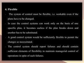 4. Flexible
 The system of control must be flexible, i.e. workable even if the
plans have to be changed.
 In case the control systems can work only on the basis of one
specific plan, it becomes useless if the plan breaks down and
another has to be substituted.
 A good control system would be sufficiently flexible to permit the
changes so necessitated.
 The control system should report failures and should contain
sufficient elements of flexibility to maintain managerial control of
operations in spite of such failures.
 