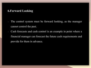 6.Forward Looking
 The control system must be forward looking, as the manager
cannot control the past.
 Cash forecasts and cash control is an example in point where a
financial manager can forecast the future cash requirements and
provide for them in advance.
 