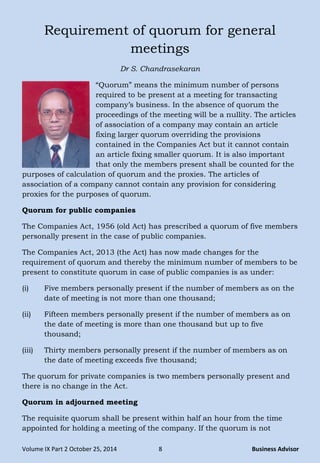 Volume IX Part 2 October 25, 2014 8 Business Advisor
Requirement of quorum for general
meetings
Dr S. Chandrasekaran
―Quorum‖ means the minimum number of persons
required to be present at a meeting for transacting
company‘s business. In the absence of quorum the
proceedings of the meeting will be a nullity. The articles
of association of a company may contain an article
fixing larger quorum overriding the provisions
contained in the Companies Act but it cannot contain
an article fixing smaller quorum. It is also important
that only the members present shall be counted for the
purposes of calculation of quorum and the proxies. The articles of
association of a company cannot contain any provision for considering
proxies for the purposes of quorum.
Quorum for public companies
The Companies Act, 1956 (old Act) has prescribed a quorum of five members
personally present in the case of public companies.
The Companies Act, 2013 (the Act) has now made changes for the
requirement of quorum and thereby the minimum number of members to be
present to constitute quorum in case of public companies is as under:
(i) Five members personally present if the number of members as on the
date of meeting is not more than one thousand;
(ii) Fifteen members personally present if the number of members as on
the date of meeting is more than one thousand but up to five
thousand;
(iii) Thirty members personally present if the number of members as on
the date of meeting exceeds five thousand;
The quorum for private companies is two members personally present and
there is no change in the Act.
Quorum in adjourned meeting
The requisite quorum shall be present within half an hour from the time
appointed for holding a meeting of the company. If the quorum is not
 