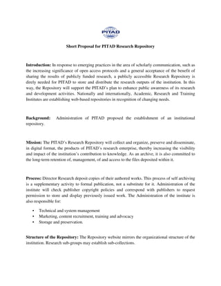 Short Proposal for PITAD Research Repository
Introduction: In response to emerging practices in the area of scholarly communication, such as
the increasing significance of open access protocols and a general acceptance of the benefit of
sharing the results of publicly funded research, a publicly accessible Research Repository is
direly needed for PITAD to store and distribute the research outputs of the institution. In this
way, the Repository will support the PITAD’s plan to enhance public awareness of its research
and development activities. Nationally and internationally, Academic, Research and Training
Institutes are establishing web-based repositories in recognition of changing needs.
Background: Administration of PITAD proposed the establishment of an institutional
repository.
Mission: The PITAD’s Research Repository will collect and organize, preserve and disseminate,
in digital format, the products of PITAD’s research enterprise, thereby increasing the visibility
and impact of the institution’s contribution to knowledge. As an archive, it is also committed to
the long-term retention of, management, of and access to the files deposited within it.
Process: Director Research deposit copies of their authored works. This process of self archiving
is a supplementary activity to formal publication, not a substitute for it. Administration of the
institute will check publisher copyright policies and correspond with publishers to request
permission to store and display previously issued work. The Administration of the institute is
also responsible for:
• Technical and system management
• Marketing, content recruitment, training and advocacy
• Storage and preservation.
Structure of the Repository: The Repository website mirrors the organizational structure of the
institution. Research sub-groups may establish sub-collections.
 