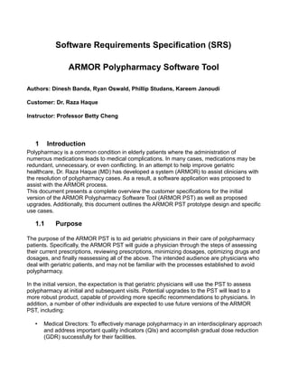 Software Requirements Specification (SRS)

                 ARMOR Polypharmacy Software Tool

Authors: Dinesh Banda, Ryan Oswald, Phillip Studans, Kareem Janoudi

Customer: Dr. Raza Haque

Instructor: Professor Betty Cheng



   1     Introduction
Polypharmacy is a common condition in elderly patients where the administration of
numerous medications leads to medical complications. In many cases, medications may be
redundant, unnecessary, or even conflicting. In an attempt to help improve geriatric
healthcare, Dr. Raza Haque (MD) has developed a system (ARMOR) to assist clinicians with
the resolution of polypharmacy cases. As a result, a software application was proposed to
assist with the ARMOR process.
This document presents a complete overview the customer specifications for the initial
version of the ARMOR Polypharmacy Software Tool (ARMOR PST) as well as proposed
upgrades. Additionally, this document outlines the ARMOR PST prototype design and specific
use cases.

   1.1     Purpose

The purpose of the ARMOR PST is to aid geriatric physicians in their care of polypharmacy
patients. Specifically, the ARMOR PST will guide a physician through the steps of assessing
their current prescriptions, reviewing prescriptions, minimizing dosages, optimizing drugs and
dosages, and finally reassessing all of the above. The intended audience are physicians who
deal with geriatric patients, and may not be familiar with the processes established to avoid
polypharmacy.

In the initial version, the expectation is that geriatric physicians will use the PST to assess
polypharmacy at initial and subsequent visits. Potential upgrades to the PST will lead to a
more robust product, capable of providing more specific recommendations to physicians. In
addition, a number of other individuals are expected to use future versions of the ARMOR
PST, including:

   •   Medical Directors: To effectively manage polypharmacy in an interdisciplinary approach
       and address important quality indicators (QIs) and accomplish gradual dose reduction
       (GDR) successfully for their facilities.
 