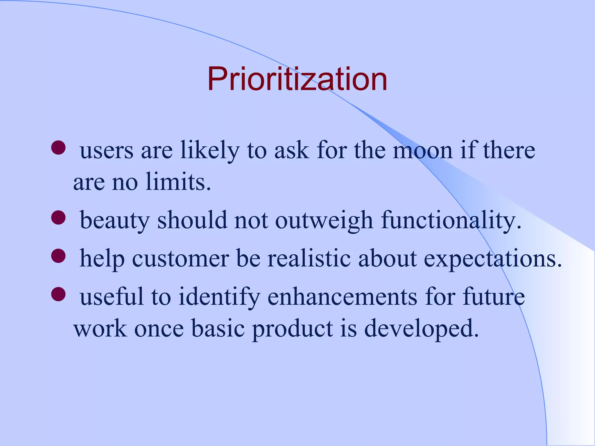 Prioritization users are likely to ask for the moon if there are no limits. beauty should not outweigh functionality. help customer be realistic about expectations. useful to identify enhancements for future work once basic product is developed. 
