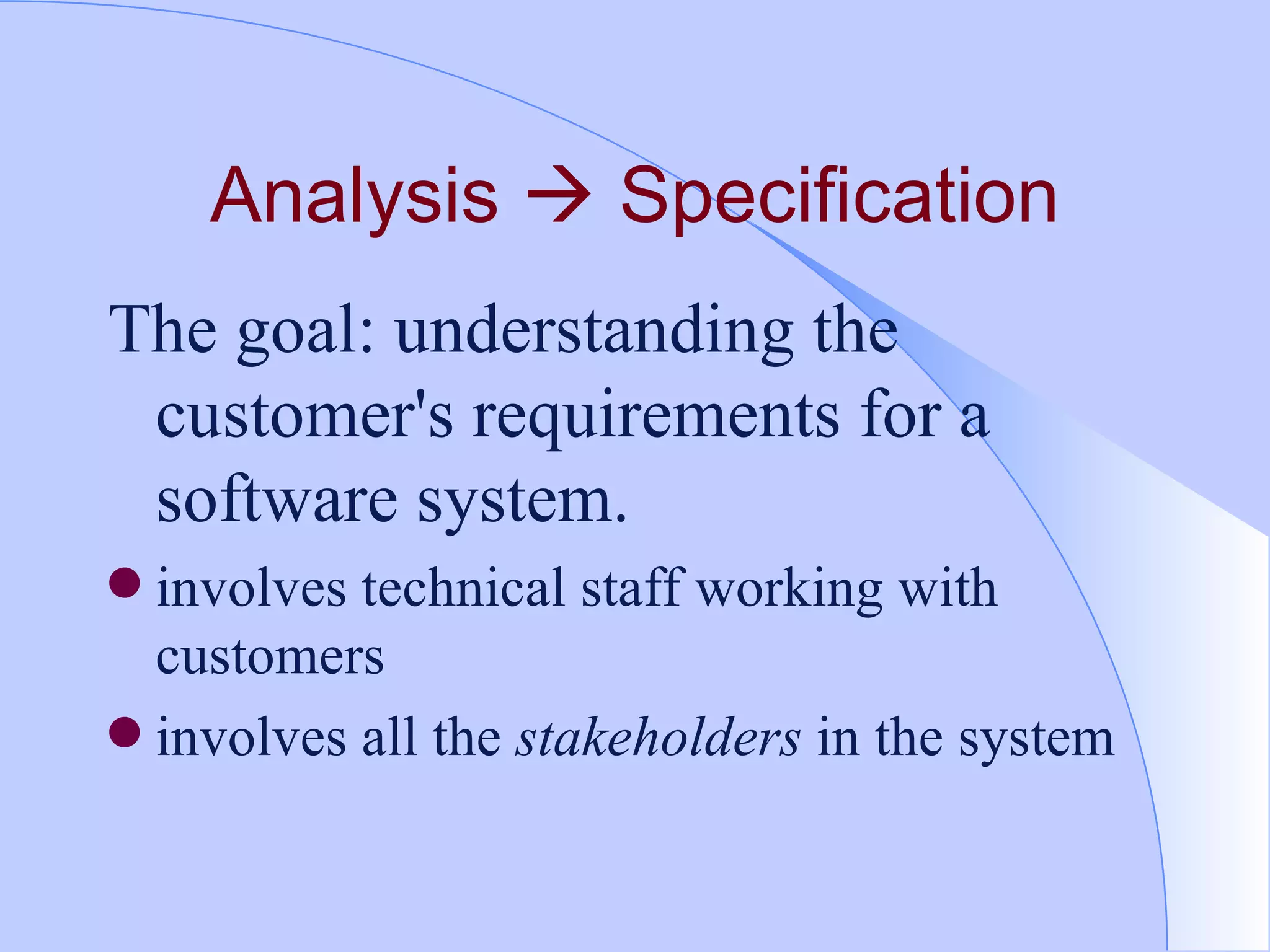 Analysis    Specification The goal: understanding the customer's requirements for a software system.  involves technical staff working with customers  involves all the  stakeholders  in the system 