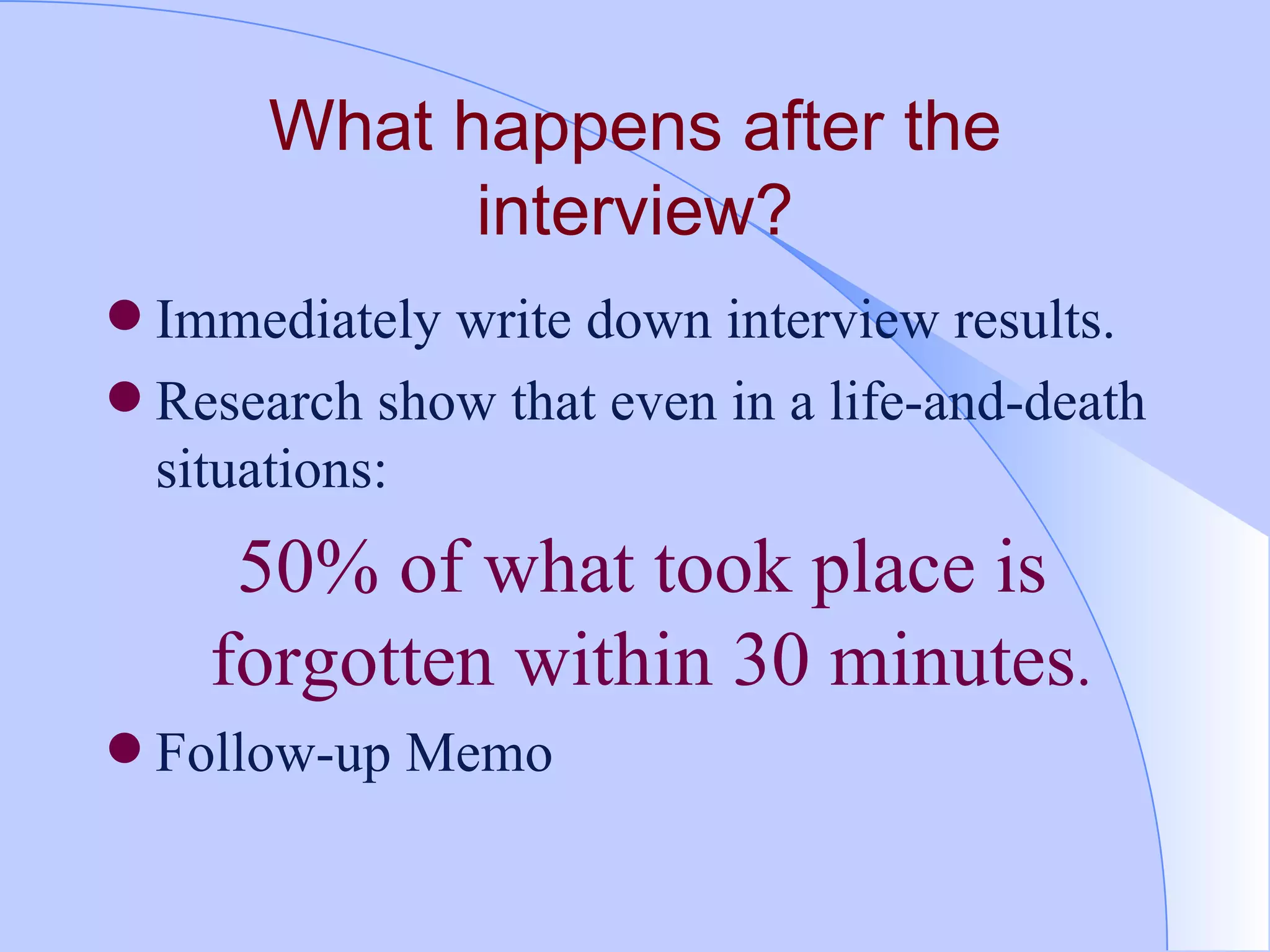 What happens after the interview? Immediately write down interview results.  Research show that even in a life-and-death situations:  50% of what took place is forgotten within 30 minutes .  Follow-up Memo 