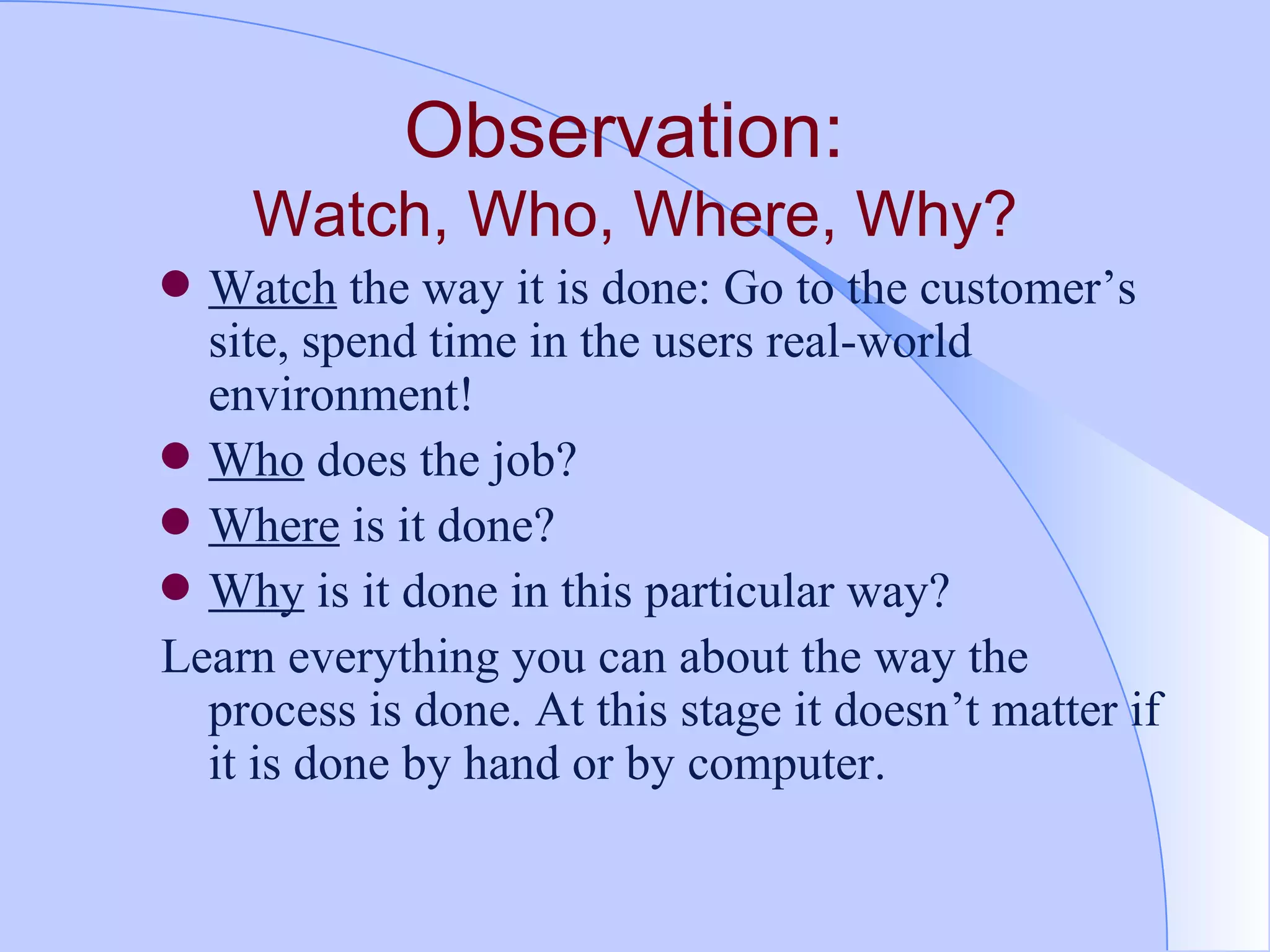 Observation:  Watch, Who, Where, Why? Watch  the way it is done: Go to the customer’s site, spend time in the users real-world environment! Who  does the job? Where  is it done? Why  is it done in this particular way? Learn everything you can about the way the process is done. At this stage it doesn’t matter if it is done by hand or by computer.  