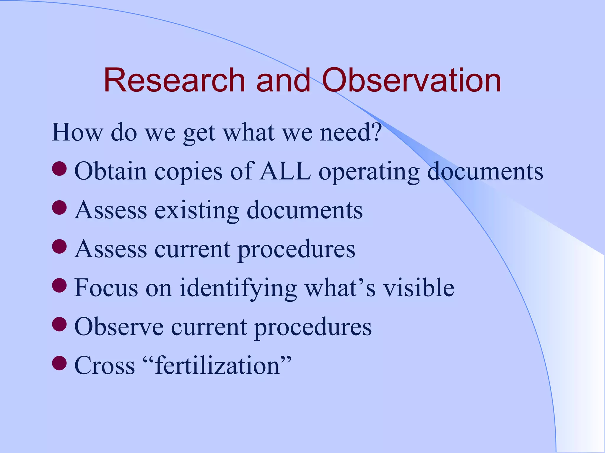 Research and Observation How do we get what we need?  Obtain copies of ALL operating documents Assess existing documents  Assess current procedures Focus on identifying what’s visible Observe current procedures  Cross “fertilization” 