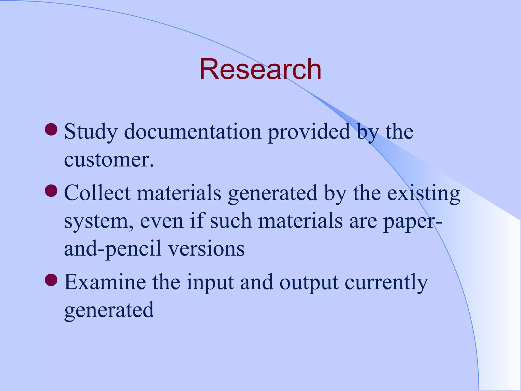 Research Study documentation provided by the customer. Collect materials generated by the existing system, even if such materials are paper-and-pencil versions Examine the input and output currently generated 