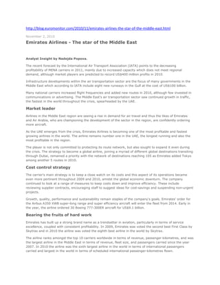 http://blog.euromonitor.com/2010/11/emirates-airlines-the-star-of-the-middle-east.html <br />November 2, 2010<br />Emirates Airlines - The star of the Middle East<br /> <br />Analyst Insight by Nadejda Popova.<br />The recent forecast by the International Air Transport Association (IATA) points to the decreasing profitability of MENA carriers in 2011, mainly due to increased capacity which does not meet regional demand, although market players are predicted to record US$400 million profits in 2010.<br />Infrastructure developments within the air transportation sector are the focus of many governments in the Middle East which according to IATA include eight new runways in the Gulf at the cost of US$100 billion.<br />Many national carriers increased flight frequencies and added new routes in 2010, although few invested in communications or advertising. The Middle East's air transportation sector saw continued growth in traffic, the fastest in the world throughout the crisis, spearheaded by the UAE.<br />Market leader<br />Airlines in the Middle East region are seeing a rise in demand for air travel and thus the likes of Emirates and Air Arabia, who are championing the development of the sector in the region, are confidently ordering more aircraft.<br />As the UAE emerges from the crisis, Emirates Airlines is becoming one of the most profitable and fastest growing airlines in the world. The airline remains number one in the UAE, the longest running and also the most profitable in the region.<br />The player is not only committed to protecting its route network, but also sought to expand it even during the crisis. The strategy to become a global airline, joining a myriad of different global destinations transiting through Dubai, remained a priority with the network of destinations reaching 105 as Emirates added Tokyo among another 5 routes in 2010.<br />Cost control strategy<br />The carrier's main strategy is to keep a close watch on its costs and this aspect of its operations became even more pertinent throughout 2009 and 2010, amidst the global economic downturn. The company continued to look at a range of measures to keep costs down and improve efficiency. These include reviewing supplier contracts, encouraging staff to suggest ideas for cost-savings and suspending non-urgent projects.<br />Growth, quality, performance and sustainability remain staples of the company's goals. Emirates' order for the Airbus A350 XWB super-long range and super efficiency aircraft will enter the fleet from 2014. Early in the year, the airline ordered 30 Boeing 777-300ER aircraft for US$9.1 billion.<br />Bearing the fruits of hard work<br />Emirates has built up a strong brand name as a trendsetter in aviation, particularly in terms of service excellence, coupled with consistent profitability. In 2009, Emirates was voted the second best First Class by Skytrax and in 2010 the airline was voted the eighth best airline in the world by Skytrax.<br />The airline ranks amongst the top 10 carriers worldwide in terms of revenue, passenger kilometres, and was the largest airline in the Middle East in terms of revenue, fleet size, and passengers carried since the year 2007. In 2010 the airline was the sixth largest airline in the world in terms of international passengers carried and largest in the world in terms of scheduled international passenger-kilometres flown.<br />Luxury at its best<br />Emirates has a frequent flyer programme that provides a variety of awards to its members and is also strongly positioned as a luxury airline as it focused strongly on improving its first class and business class.<br />The airline's first class passengers have access to a full suite, complete with closing doors to ensure privacy, a mini-bar, a coat rack and storage. They also have a 23in LCD screen. The seats in first class convert into a 2m fully flat bed which is ideal for long distance traveling.<br />The remaining fleet feature “Skycruiser” flat beds with integrated passenger seat control, along with the ICE system and a 19in screen. First class seats sometimes include a personal minibar. The newly delivered A380-800, first class features private suites, two shower-equipped lavatories and a spa, along with access to the first and business class bar area and lounge.<br />The sky is high<br />Emirates Airlines' business fundamentals are strong and the company was already highly competitive before the downturn hit Dubai. The breadth and global spread of its business helped shield Emirates from the impact, allowing it to adjust its operations to focus on higher-growth, higher-yield markets and specific business areas.<br />Posted on November 2, 2010 at 11:49:05 AM in Africa, Company Profile, Middle East, Travel and Tourism<br />http://dinarstandard.com/marketing/global-branding-the-emirates-way/ <br />Global branding the emirates way<br />Coca-Cola, McDonald, Nokia, and Toyota are some of the world’s most valuable brands; brands that don’t exist for the purpose of winning global popularity contests, but to perform as their respective firms’ greatest assets.<br />A sampling from the 2005 Business Week/Interbrand ranking of top global brands attributed a brand value of $67 billion to Coca-Cola, $26.4 billion to Nokia, $26 billion to McDonald, and $24.8 billion for Toyota. These recognized valuations substantiate those brands’ abilities in contributing to their firms’ revenues through building customer loyalty, competitive advantages, consistent prices/margins, and effectiveness of marketing programs.<br />Most corporate giants in the Muslim world are indeed simply in awe of these global brands as well as their capabilities and their strengths. They may attempt branding on regional or local levels, but the process of building such global brands remains a sheer mystery to them. Can you think of any brand from the Muslim World that compares?<br />There is however one brand that hails from the heart of the Arab World that is beginning to make its mark on the global stage. This exception is the Dubai based and state-owned Emirates Group’s, Emirates airline (#27 on the 2004 DS100 business ranking).<br />Emirates: An Emerging Global Brand<br />Emirates is a brand that is truly emerging as a global icon with its logo represented in Arabic script as a symbol of its origin.<br />Emirates airline is building an operational and service approach of a truly global provider, delivering high quality service and boasting one of the industry’s youngest and most advanced fleet that is winning it loyal customers worldwide.<br />Today, Emirates flies to 78 destinations in 55 countries with more than 12 million passengers annually. While most of the world’s airlines have spent the past year slashing costs and trimming services, Emirates started eight new major routes in 2004 alone. Last summer, it began its first U.S. flights, to New York City’s J.F.K. airport and it’s already considering as many as nine U.S. destinations.<br />The airline has received more than 270 accolades and awards globally for all aspects of its business. One of the most notable of these accolades is the Skytrax Airline of the Year award, which is the global barometer of passenger opinions about airlines around the world and is conducted with a truly worldwide audience – comprising more than 94 different respondent nationalities in 2005 with more than 12 million eligible surveys.<br />AIRLINE OF THE YEARSkytrax 20051Cathay Pacific2Qantas Airways3Emirates4Singapore Airlines5British Airways6Malaysia Airlines7Thai Airways<br />© Skytrax Research<br />In 2005, Emirates was ranked #3 only behind Cathay Pacific and Qantas Airways, surpassing such globally recognized names as Singapore Airlines and British Airways.<br />All of these accomplishments are backed by a financial soundness that is the envy of the industry. The airline is the fifth-most-profitable airline in the world and has been growing by more than 20% a year for the past 17 years. It posted a record $637 million profit in the 2004-05 financial year-up 49% over the previous year. In the same year its revenue reached an all-time high of $4.9 billion in the same period-up 36%.<br />The Emirates Way!<br />So what does it take to build such a global brand, especially from a region where global brands have rarely emerged? Mr. Mike Simon, Senior Vice President, Emirates Corporate Communications tells us how Emirates does it with lessons that hit closer to home for many businesses in the Muslim world.<br />Before we get to that though, lets just clear away some widely held misconceptions about branding. Branding is not just about having an attractive logo, slogan and mass advertising. Rather, according to Prophet, one of the most recognized branding consultancies with clients such as UBS, BP, VISA, Kellog’s and GE, “A brand is built through deeds more than words – it is how your customers experience what you do.”<br />H.H. Sheikh Ahmed bin Saeed Al Maktoum, Chairman of Emirates<br />According to David Aakers, one of the founders of Prophet and the worlds most recognized authority on branding, a more specific concept, brand equity, is defined as a “set of brand assets and liabilities linked to a brand, its name and symbol, that add to or subtract from the value provided by a product or service to a firm and/or to that firm’s customers.” This concept and managing to capitalize on the value of a brand name is very systematically elaborated in Mr. Aaker’s best selling book ‘Managing Brand Equity.’<br />An Organizational Commitment<br />With that perspective of branding in mind, the first and foremost aspect relating to Emirates’ rise as a global brand is its leadership’s vision and foresight in linking the brand to its business strategy and committing the budgets and resources necessary for its strategic and tactical impact.<br />According to Mr. Simon, “Emirates places marketing to the forefront and even in these times of cost-cutting in the industry, we do not take the easy way out by slashing corporate communications budgets. Our marketing budget is confidential, but I can tell you that we believe an effective corporate communications budget should be about three to five per cent of the company’s total revenue.”<br />Maurice Flanagan, Vice Chairman & Group President<br />Under the leadership of H.H. Sheikh Ahmed bin Saeed Al Maktoum, Chairman of Emirates, and Maurice Flanagan, Vice Chairman & Group President, Emirates has built an in-house corporate communications team comprising of nearly 100 professionals. This team that is led by Mr. Mike Simon works with a global network of advertising, media buying and public relations agencies, and their role is to support and implement Emirates marketing activities globally. They have also formed a unique virtual agency network called Empower. This is an extranet that links the more than 120 advertising and PR agencies working with Emirates, and features the best of the world’s creative and communication talent.<br />Beyond the support of such resources, the leadership has ensured that all aspects of its operations, its cabin service, quality of fleet, logistics management, catering etc. live up to the promise of the brand. This we’ll review later, but first, what is the Emirates brand promise?<br />Emirates Brand Positioning<br />According to Mr. Simon, “From day one, Emirates has set out to be an innovative, modern, and customer-oriented provider of high quality air travel services. Our brand positioning is that of a leading, international and quality airline serving the global community.”<br />Mr. Mike Simon, Senior Vice President, Emirates Corporate Communications Images: Emirates Airlines<br />In regards to Emirates customer segments, he adds, “Today, air travel is affordable and accessible, and for Emirates the whole world is our oyster. All customers are important to Emirates, and we strive to provide them with the best possible value for their money, regardless of which class passengers travel in. However, we’ve always considered the frequent business traveler – the people who literally “fly to work”- as pivotal to our marketing strategy.”<br />Emirates Brand Positioning<br />According to Mr. Simon, “From day one, Emirates has set out to be an innovative, modern, and customer-oriented provider of high quality air travel services. Our brand positioning is that of a leading, international and quality airline serving the global community.”<br />In regards to Emirates customer segments, he adds, “Today, air travel is affordable and accessible, and for Emirates the whole world is our oyster. All customers are important to Emirates, and we strive to provide them with the best possible value for their money, regardless of which class passengers travel in. However, we’ve always considered the frequent business traveler – the people who literally “fly to work”- as pivotal to our marketing strategy.”<br />“Emirates has set out to be an innovative, modern, and customer-oriented provider of high quality air travel services.”<br />Image: Emirates Airlines<br />Emirates’ won the prestigious Official Airline Guide (OAG) Best Marketing Campaign for its promotion of the start of its services to New York. The campaign included this 180 metre-high image of the Statue of Liberty that was displayed on a 55-storey building in Emirates’ home base of Dubai during the launch period last year.<br />Living the Brand<br />Given the aspirations of the Emirates brand in being global, innovative, and a customer-oriented provider of high quality services, the key to its success has been Emirates airlines ability to apply the brand in all aspects of its customer interactions.<br />“From the service provided at the point of ticket purchase to staff at the check-in counter; from facilities offered in our airport lounges to in-flight entertainment and service. At all customer touchpoints, Emirates pays close attention to our product and service to ensure that we deliver on our brand promise of innovation and quality.”<br />Mr. Simon further adds, “We operate a fleet of modern, wide-bodied aircraft and equip these aircraft with the latest in-flight amenities and entertainment systems; we invest in the latest technologies to enable faster and more efficient handling of such functions as ticketing, baggage and cargo handling; we recruit our award-winning cabin crew from over 100 countries around the world and train them to the highest standards – so you can be sure there will be someone who speaks your language onboard; we hire gourmet chefs to design and plan our inflight catering menus; we invest millions of dollars to provide advanced engineering support for one of the world’s youngest fleet of aircraft; and the list goes on across the airline’s business units.”<br />Sponsorships:<br />The Cornerstone of Emirates Marketing Strategy<br />Emirates branding employs all the major traditional and new marketing tools, but the medium that has helped it to connect with its customers and enhance its brand awareness the fastest is major sporting event sponsorships.<br />As Mr. Simon puts it, “When we launch a new route we don’t just go there with an advertising blitz to promote our products and services. We put together a comprehensive campaign that builds our credentials as a corporate citizen and truly promotes local social, cultural and community events. Hand in hand with our advertising and PR campaigns, Emirates chooses to sponsor events, teams or activities which attract worldwide television coverage. Our research shows that by selecting the correct sponsorships, we have been able to take quantum leaps in the promotion of our brand awareness in new markets.”<br />Emirates began its sponsorship activities in 1987, two years after it was established, and now has a long history of supporting sporting events around the world that includes major events in football, horse racing, yacht racing, rugby, golf, cricket and tennis.<br />The highlight of these sponsorship deals is its English football club sponsorship in October 2004 with the legendary Arsenal Football Club worth some £100 million. It is the biggest deal in English football history providing the airline with naming rights to the club’s new £357 million stadium, which for the next 15 years will be known as Emirates Stadium. The team will also wear the Fly Emirates shirt for eight years.<br />Challenges for Emirates as an Emerging Global Brand<br />As one of the world’s fastest growing airlines, Emirates’ biggest challenge is ensuring that its brand continues to be relevant and is consistently adopted throughout the organisation. “If you pitch yourself as an innovative airline that always offers state-of-the-art, then this is a challenge that keeps you on your toes. We are that airline and our targets are always located at new unexplored horizons.” Says Mr. Simon.<br />Mr. Sunil Varughese, of the Dubai based branding consultancy, Brand Indigo LLC, acknowledges that Emirates has built-up enviable levels of brand saliency among its target audience. However he cautions that, “High levels of brand recall concurrently raise the expectation levels of customers. In this internet era, post-travel dissonance is discussed in chat rooms and blogs by dissatisfied customers and may quickly erode carefully built brand esteem. Service recovery plans will have to be in put in place in quick earnest, or else customer franchise maybe negatively affected.”<br />“If you pitch yourself as an innovative airline that always offers state-of-the-art, then this is a challenge that keeps you on your toes.”<br />He notes that, “Only a month ago, it was reported in a Dubai based tabloid that a senior official at Emirates Airlines, had sent an internal circular stating, ‘we have been receiving more and more reports that our service levels are slipping’”. Perhaps the drop in Emirates Skytrax Airline of the Year ranking from #1 in 2001 and 2002, and #2 in 2004, to #3 in 2005 is of concern?<br />The second challenge facing Emirates deals with negative perceptions surrounding the Arab World. Mr. Varghese brushes off this concern by saying that, “today, even Brand America is facing a lot of flak. Yet, most brands originating from the USA are considered global brands and even consumers who have a differing value system from that of Brand America are seen to consume ostensibly American brands without any qualms. McDonalds, Coke, and Pepsi are mega brands in the Middle East. Having said that, Emirates is primarily a service brand and its employees can prove to be memorable brand ambassadors for the region by exemplifying the region’s intrinsic culture of hospitality. A delightful brand experience by customers of the brand can also result in positive word-of-mouth thereby ameliorating negative perceptions of the region.”<br />Finally, there’s something to be said about the strength or weakness of the name ‘Emirates’ as a brand itself. Since the millions being spent in building the brand associations are all tied to the one brand name and its symbol, the longevity of the brand name and its extensions are critical to assess.<br />Mr. Naseem Javed, founder of a corporate naming consultancy, ABC Namebank, points out that, “As a rule, naming a brand after a particular geography puts serious limits on global branding and marketing. As we are becoming more inter-active, geographical limitations inhibit our purchase decisions and places our imagination in a box full of preconceived ideas and notions related to that particular name of a city, country or a region.” He does say that exceptions do exist and that because of Emirates’ great service they have acquired a great reputation and for this reason it is a distinct possiblilty for their name to become a big global brand. However, he does caution that the generic use of the word Emirates, used by the thousands of other non-related businesses as part of the public domain will always be a serious issue.<br />Looking Ahead<br />All of the above challenges are growing pains and hurdles that Emirates has been able to master before and there is no reason to imagine it will not continue to. If the future of Emirates is in any doubt, then consider the fact that it has more than $26 billion worth of new airplanes on order, including being the world’s first and largest buyer of the new ‘super jumbo’ Airbus A380 having placed an order for 45.<br />If anything, the world should expect to hear more about Emirates, and its name on the top 100 Business Week/Interbrand Global Brands list is surely not that far off.<br /> Email This Post  Print This Post<br />Organisational Strategy-Emirates Airline<br />Posted: Feb 25, 2010 |Comments: 1 | Views: 4,012 |<br /> HYPERLINK quot;
http://www.articlesbase.com/quot;
  quot;
Send to Google_plusonequot;
 <br />http://carolynsmith.articlesbase.com/flights-articles/organisational-strategy-emirates-airline-1908526.html <br />Organizational strategy emirates airlines.<br />Ads by Google<br />Fly Emirates Worldwide The award-winning luxury airline. Fly Emirates. Keep discovering. Emirates.com/in<br />Ra.One Videos on YouTube Ra.One Songs, Trailers, Videos, Interviews & More. Watch Now! www.youtube.com/RaOneMovie<br />Low Cost Flight Tickets Get Cheap Rates On All Airlines For Limited Period Only.Book Now & Save www.Yatra.com<br />UAE Visa Online Apply UAE Visa Online Quick Processing Minimum Requiremen www.dubaivisaonline.com<br />Introduction<br />Emirates Airline is one of the most reputable Airline companies in the Asian continent and also in the world over. The Company has been in the business for the past twenty three years. Emirates Airline is owned by Dubai's government; where Dubai is one of the seven cities found within the United Arab Emirates. Thus company flies to ninety destinations found throughout the world and manages to reach about sixty different countries in the world. Dubai is the capital city of the United Arab Emirates (UAE) and is one of the fastest growing cities in the Middle Eastern region. (Butler & Keller, 2000)<br />External changes that have affected Emirates Airline between 1997 & 2007<br />The external changes will be examined through PESTLE analysis.<br />Political<br />Emirates Airline has been very fortunate during the 2000s and beyond. The political scene in the region has been quite favourable because most of the countries in the Asian Pacific have been making agreements that facilitate better trade between countries especially in relation to the aviation sector. These countries have signed agreements between themselves and also with other countries in the United States and also in the European continent. These agreements have opened up Emirates to the world and have provided ready made markets for the Airline Company.<br />Any aviation company must be ready to tackle high fuel costs and Emirates is no exception,. In the year 2005, the countryreported an increase in fuel expenditure of seven percent from the previous year. Fuel costs represent the highest form of expenditure in the company as this has really eaten into their profits.<br />Economic<br />The Asian Pacific region and in particular the United Arab Emirates, has been nurturing its economy at a rapid pace. Most of the countries located there are becoming more mature. These economies are growing at a substantial rate consequently affecting their overall income. This means that most of them are earning more revenue per capita and they can therefore afford to use air transport. This is probably the reason why Emirates Airline has been steadily growing over the past few years. Markets are changing rapidly and more governments in the region are streamlining their economic policies so as to suite the Airline industry. (Tayeh, 2006)<br />Airline traffic in the rest of the world has reduced drastically. However, the Middle Eastern region has improved especially for Emirates. Emirates success is directly linked to the City's success-Dubai. Dubai is one of the most rapidly growing cities in the world. It represents a lot of potential for investment both in the tourism industry and also in the business world. First of all, there are so many projects that re coming up with time. First of all, the City is building a theme park that resembles Disney world; it has embarked on a project that will house over four hundred thousand residents through a waterfront project. As if this is not enough, there are plenty of businesses that are always coming up all the time. Real estate is one particularly interesting sector because it attracts lots of capital investment. All these business ventures are encouraging more visitors to the City and the country in general; this has been reflected in the overwhelming market for Emirates.<br />As if this is not enough Emirates Airline is located at a very suitable region in Asia, it is in the middle of the Eastern and Western regions. Consequently, the Airline is capable of tapping resources from both sides. The Asian continent has a booming economy and Emirates Airline has really benefited from this.<br />Social<br />Emirates Airlines operates in a region where there are numerous employees and workers. Most of these workers rarely demand for high compensation. When the United Arab Emirates is compared to other countries such as the United States, it can be found that there is a significant difference in labour costs as the latter country uses up thirty eight percent of its operating expenses while the UAE only uses up eight percent of its operating costs to pay its workers. Consequently, the Airline has made a lot of profits due to those differences. (Morrison and Winston, 1997)<br />Labour issues are adversely affecting employers in the region and also in the rest of the world. Workers are becoming increasingly ware of their potential and most of them are demanding more. Many Airline Companies are increasingly recruiting different types of labourers. This is especially with regard to the fact that there are numerous types of Aircrafts in any one type of Airline. For instance, an Airline Company may have regional jets, four engine planes, wide body and narrow body aircrafts. Such kinds of aircrafts are operated by different types of pilots and engineers. These workers all belong to different worker's unions and all of them may require special attention by the human resource department. Payment schedules may also be difficult to maintain if some of these workers operate in stable economies. Emirates Airlines has also been affected by this problem but not to a large extent. Emirates Airlines has not bought too many varieties of Aircrafts. Consequently, there is room for the Company to grow and without having to spend too much in the labour section.<br />Technological<br />The world had a technology boom in the nineties. However, there was a technology but in the decade 2000. Companies that were using technology to gain competitive advantage over their players in the industry may now have to look for other sources of competitive advantage.<br />Additionally, Airline companies have to deal with the advent of better informed clients. Most people are now more knowledgeable about the reputable companies. They can get all the strengths and weaknesses about a given firm using the internet. For instance, clients tend to shy away from airlines with numerous stopovers in comparison to those ones that have direct routes. These are al issues that can be checked out at the ‘touch of a button'. Emirates Airlines has been affected by this issue because it needs to ascertain that it offers better services to its clients and that it can meet future demand. (Tayeh, 2006)<br />Legal<br />It should be noted that in the past, most governments within the Asian Pacific used to operate under a paternal government policy. Governments felt that thy had to protect airlines against external factors, but after the recent policy changes, Airline industries have now been opened up to competition and this is the reason why air carriers like Emirates have grown. They can now follow the rules of economics to sustain competitive advantage instead of worrying about government hindrances. This means that there are less legal hitches when running operation in the region.<br />Environmental<br />It is a known fact that Airline Companies need to adopt strategies that provide them with a good corporate image. For instance, some Airlines may decide to take part in environmental sustainability projects such as tree planting. Additionally, some companies may also exercise extra caution in terms of the quantity of waste that they send to the landfill. This is something that seems to be taking a lot of attention from Airline companies. Lastly, the issue of recycling is also taking up a lot of precedence in the Airline industry. Some Companies are offering recyclable cutlery to their clients in order to further this campaign. All in all, it should be noted that most environmental campaigns in the Airline industry are part of the corporate responsibility strategy within a specific Airline Company. (Directory, 2007)<br />Critical evaluation of the strategies used by the Airline between 2002 & 2007<br />Strength<br />The company has adopted a very unique business model. It thrives upon flexibility and espousal to existing external environments. The company's management is quite creative and is always looking for ways of coping with their current situation. This is the reason why the Airline has been able to tackle some of the global economic problems that have attacked the aviation industry.<br />The Company has won a number of awards between the years 2003 and 2007 from the World Airline Entertainment Association. The Company was given the World Airline Entertainment Association Award for the third year running. Emirates Company has been quite effective at including technology in its customer care. The Company had an in-flight entertainment system during the world up in 2005. it was able to give al its passengers access to the matches. Those who may not have been interested in watching the entire match were give updates through their top-of the-range-screen systems. In addition to this, the company has gained a wide esteem for the inclusion of email services for all its passengers. It also allows live text news for customers in their aircrafts. The Company was also the first to introduce a Digital Widescreen System in 2005. This was something that ha not been included in other Airline Companies of the world. (Morrison and Winston, 1997)<br />Weakness<br />Emirates Airlines is quite reputable in the Asian Pacific Continent. The company has marketed itself very well in the region and as it can be seen form the able below, it is one of the most successful companies in the region.<br />Airline Market Share<br />Emirates 39%<br />Air India 2%<br />Gulf Air 8%<br />Qatar Airways 13%<br />Sri Lankan Airlines 4%<br />Singapore Airlines 26%<br />Thai Airways 8%<br />However, when the company's market share is analysed in other regions of the world, such positive and encouraging results may not be seen. Some regions such Australia have not embraced the services and benefits that come with using an Emirates Airline Aircraft. Emirates Company therefore needs to improve its performance in the global market. Most successful companies are those ones that adopt a global dimension and decide to spread their success to other regions of the world. Over - reliance on one region can bring about economic down fall in case the region is faced with a natural or man made disaster and the Airline may not have other areas to turn to. (Directory, 2007)<br />Additionally, Emirates is rather conservative about the issue of Labour Unions. This could be the reason why the company has shied away from diversifying its Airline operations. The Company seems to fear high labour costs and this is coming in the way of its improvements. The Company needs to disregard some of the labour cost that come with expansion because these costs will simply be offset by the higher rate of returns that will be achieved by the company after the passage of time.<br />Opportunities<br />Carriers within the Middle Eastern region are growing rapidly. The Asian Pacific region has an association for its airline companies. During the year 2006, the association registered an overall increase in passenger traffic of about twenty three percent. It was also found that in the year 2004, the overall traffic in the region grew by a whooping twenty four percent. The figures were deduced by the differences between passenger kilometres and seat kilometres that were available.<br />China (which is one of the most thriving economies in the region) provides the highest potential for growth and profits. The Asian Pacific Region found that traffic to and from this country had reached a whooping fifty one percent. Such positive figures indicate that there is a huge airline market in China and that the Emirates Airline needs to expand some of its operations to this country. It is also crucial from this company to understand that it can boost its performance in that country by making their services even better or by marketing themselves aggressively within China. (Tayeh, 2006)<br />Threats<br />Overall air transport within the Asian Pacific region has improved. While this can be seen as an opportunity for attracting more clients to the region, it can also be seen as a threat. The positive growth means that more and more Airlines are improving their positions within the industry. It is very likely that Emirates will be facing stiff competition within the market. It is a known fact that beyond the 2000s, Emirates has been dominating market shares in the Middle and Far East. However, this position may soon be toppled if the company relaxes.<br />Additionally, Emirates Airline has to deal with an increase number of competitors in Dubai and its environs. This is because they have realised how profitable the route. Such competition could potentially lead to diminished business. However, this has not been the case for the company. Emirates have adopted a competitive strategy. The company believes that it is quite possible to still soar above the rest even when there are other players in the market. Emirates encourage more competition because this means that overall standards in the industry will increase and there will be greater acknowledgment of good performers within the industry.<br />Impact of stakeholder pressure on strategies<br />Most airline companies are particularly fond of mergers and acquisitions. It is indeed a global trend, for companies to form alliances. However, Emirates shareholders and management believe that alliances are not an appropriate strategy to adopt for the company. They have asserted that Emirates needs to establish some sort of trend in this area. The Company needs to remain independent and mergers will com in the way of such a strategy. More so, Emirates' main business principle is flexibility. They believe that they should always have the ability to change their approaches depending on the external and internal circumstances. Consequently, making an alliance would come in the way of such a strategy. One can therefore conclude that shareholders have greatly affected the way the business conducts itself in the global arena. (Doganis, 2001)<br />Emirates decided to adopt a strategy of free competition because of mounting pressure from key persons within the company. These key persons asserted that following the trends used by other companies in the airline industry would make Emirates seem like a company that is simply trying to survive the increasing competition within the field. It would make them look like a company that has its own survival at heart and not the needs of the customers. The Company is built upon the premise that the customer comes first. This is the driving force behind the company strategy. Additionally, the reason behind the company's financial success is the fact that the company is not linked to other business interests. Consequently, stakeholder pressure has affected the company positively because it has yielded encouraging results.<br />The government of the United Arab Emirates is a key stakeholder in the operations of the Company because they are part owners of the Company. They have created a lot of pressure in the manner in which the airline conducts its operations. It has created a liberal market in the Far East in order to enable the Airline operate in liberal markets. This is especially in contrast to some of the strategies that other stakeholders in the Middle Eastern region have adopted. Airline companies in such areas have no idea what it means to compete in the aviation sector. (George, 1982)<br />Coping and encouraging competitiveness is a key element in the Company's strategy (this is called the Open Skies strategy) and this can be highlighted in the way the company conducts its businesses. For example, Emirates shares its Dubai airports with one hundred other Airlines. This would have been ordinary if the foreign companies were operating in regions outside the Asian Pacific region. However, it has been found that they actually target one hundred and fifty destinations in the region. Additionally, surveys conducted in Emirates' main hub found that fifty percent of their passengers belonged to other Airlines. This is in huge contrast to what goes on in other regions of the world. For instance, in the United Kingdom, it may be possible to find that one Airport is filled up with passengers who belong to one airport. This means that Emirates is acting as a leader in this arena if it has managed to achieve what some seemingly ‘sophisticated markets' have not achieved in the market today.<br />Evaluation of future strategies<br />It is possible that Emirates Airline will expand its operations into other non – Asian countries/. This means that there will be greater need for the company to take up some of the global trends. For instance, they may increase their flights to the United States. Consequently, the company will have to adopt some of the approaches that air carriers in those regions use. While creativity has been an essential part of Emirates operations, it may be necessary to re-channel some of these creative efforts in the field of technology. (Doganis, 2002)<br />Some of the Airline carriers in the US are constantly coming up with new ways to increase customer satisfaction through technology. For instance, online booking may have to take greater precedence that it does currently. It may also be necessary to improve customer care in the luggage section through employment of better technologies in keeping customer's luggage. The Company may also have to employ these same technologies in the security problems. Most US air passengers were quite shaken up after the September eleventh attacks. Consequently, security is a crucial part in the US aviation industry. Passengers are demanding greater levels of security through surveillance cameras and the like. These are all issues that Emirates will have to incorporate once it becomes more global.<br />In the future, Emirates may not be able to access certain markets because of its ‘open skies' strategy. This strategy requires that the Company remained independent of others and hence the reason why the company has stayed away form, alliances. Presently, the Company has met some stiff resistance from certain countries such as Australia. Consequently, Emirates has been prevented from accessing such markets. In the future, it is likely that Emirates may be forced to relax this policy of staying away from alliances. It may decide to maintain such a strategy in most markets but in the event that it meets too much resistance from certain countries, it may be necessary to bend some of its rules. (Smith, 2002)<br />It is also likely that Emirates Airline will consider expansion strategies as one of the most viable options for the Company in the future. This means that the Company will need to come up with Company representatives in those regions.<br />Emirates Airlines will have to accommodate greater varieties of employees and this means that the Company will need to leave out a substantial portions of its annual budget to meet this greater increase. However, this is not a totally bad idea for the Company because it stands to get a lot of returns on its investments.<br />Al in all, the most suitable strategy for Emirates in the future will be a fit strategy. It has been operating on the stretch strategy but this is mostly appropriate in the region. Such a strategy may not work in the rest of the world.<br />Conclusion<br />Emirates Airlines was a started in the year 1985 and has undergone numerous changes over those two decades. It is now the best Airline in the Asian Pacific region with awards for innovation in its in-flight entertainment systems. The company has also gained a lot of mileage for its Open skies strategy. It believes that free market solutions are the best drivers for any Airline Company and this is why the company has stayed away from mergers and acquisitions. However, the company needs to embrace more global markets and this will force it top comply with some of the rules in operation within those markets. This means that the company will have to relax some of it open skies policy. It will also have to embrace online systems as a sound marketing tool in the global arena.<br />Reference:<br />Butler, G.F., Keller, M.R. (2000): Handbook of Airline Operations. Aviation Week;<br />McGraw-Hill Companies<br />Doganis, R. (2002): Flying off Course: The Economics of International Airlines, 3rd edition. Routledge, New York.<br />Directory: (2007): World Airlinesquot;
, Flight International, 2007-04-03, p. 77.<br />Doganis, R. (2001): The Airline Business in the 21st Century. Routledge, New York,<br />Smith, M. J.  (2002): The airline encyclopaedia, 1909-2000. Scarecrow Press<br />Morrison S. and Winston C. (1997): The fare skies: air transportation and Middle America, Brookings Fall<br />Tayeh, T. (2006): The View From Dubai: a speech by Senior Vice President Planning, international and Industry Affairs Emirates Airline; Euro control report (May 20th)<br />George S. Yip (1982): Gateways to Entry; Harvard Business Review 60 (September–October 1982): 85–93<br />Watch your traffic increase just by submitting articles with us, click here to get started.Liked this article? Click here to publish it on your website or blog, it's free and easy!<br />Carolyn Smith - About the Author:<br />Author is associated with ResearchPapers247.Com which is a global Research Papers and Term Papers Writing Company. If you would like help in Research Papers and Term Paper Help you can visit Custom Essays> and Custom Research Papers> or Term Paper Help><br />Read more: http://carolynsmith.articlesbase.com/flights-articles/organisational-strategy-emirates-airline-1908526.html#ixzz1Z27xfh8f Under Creative Commons License: Attribution No Derivatives<br />http://www.speedyadverts.com/SATopics/html/global_business1.html <br />Table of Contents<br />IntroductionLocal ResponsivenessPressure for Local ResponsivenessEmirates Airlines’ SubsidiariesGlobal IntegrationEmirates Airlines Global Business Goals and ObjectivesGlobal Operational IntegrationA driving force in globalisation is TechnologyThe Virtual Office – The InternetIn-Flight mobile & Internet AccessNetwork InfrastructurePressure for Global IntegrationEnrolment of Global WorkforceDetermining the balance of Global Integration vs. Local ResponsivenessGlobal consistent customer serviceGlobal StrategyGlobal RoutesCreating value and achieving goalsAttracting customersGlobal Aviation StrategyEmirates aim to redraw the world aviation mapConsiderationsBibliographyIntroductionIn today’s competitive global market the success of multinational enterprises (MNEs) rely heavily on their differentiated geographically dispersed subsidiaries being fully or partially owned subsidiaries, regional offices, representative offices etc...Given the increasing globalisation of the competitive environment, the dual imperatives of global integration and local responsiveness are becoming more critical than ever before for the survival and growth of MNEs (Access My Library, 2001).A fast growing multinational enterprise in the world is Emirates Airlines which forms part of Emirates Group. Emirates Group is based in Dubai and is primarily composed of Emirates Airlines, Emirates Holidays and Emirates SkyCargo. Emirates Group was founded in 1985 and today they operate globally in over 100 destinations in 62 countries with a new location added on average every two months. Emirates Airlines is a fast-growing global airline with one of the youngest fleets in the sky and with more than 300 awards for excellence worldwide. Emirates Airlines operates a fleet of aircraft to various destinations in Europe, the Middle East, the Far East, Africa, Asia, Australasia, and North America; literally in all continents of the world.Global integration concerns the coordination of activities across countries in an attempt to build efficient operations networks and to take maximum advantage of similarities across locations. A multinational solution that combines both global integration and local responsiveness is essential for economic growth and this can be achieved through the orchestration of operations on a global level i.e. striking a balance between global integration and local responsiveness of operations. Local responsiveness concerns the attempt to respond to specific needs within a variety of host countries while foreign subsidiaries must be differentiated enough to successfully confront cultures, markets, and business practices that contrast distinctly with those of the home country. This flexibility must be accommodated within a structure that will provide maximum contribution to corporate performance, thus, an asymmetrical treatment of various subsidiaries is necessary for coordinating worldwide businesses within an intra-organisational network (University of Alabama, 2005).quot;
The forces of globalisation create tension just as they create opportunities. These tensions must be managed.quot;
 - Nemir A. Kirdar Founder, President and Chief Executive Officer, Investcorp. Local ResponsivenessLocal responsiveness is all about attempting to understand and to respond to specific needs and to adapt to host country conditions. Local decisions and policies pertaining to foreign subsidiaries should be geared to the unique parameters of the local environments such as business culture, consumer demands, competition, government regulations etc... In other words MNEs need to employ strategies that align properly with the structural attributes of the host industry.Local responsiveness in a dynamic environment can be classified into three categories:National environmental factors within a host countryIndustrial structural factors which determine the conduct, behaviour, and strategy of firms in that industryOrganisational factorsHigh local responsiveness is required if an MNE attempts to maintain a strong and sustainable competitive position in a host country. In this scenario foreign subsidiaries depend heavily upon their global strategic resources to compete against local rivals which may be well established enjoying traditionally a loyal customer base.High local responsiveness: Taking the example of Emirates Airlines in Malta, Emirates Airlines is competing aggressively with renowned airlines such as British Airways, Lufthansa and other low cost carriers such as Ryan Air which operate common routes. Emirates Airlines’ success in this field is attributed to its unique strategy of excellence in service provided with a superior value to customers which is second to none.“Continuing our explosive growth while continually striving to provide the best service in the industry is the secret of Emirates’ success” (Emirates.com, Undated). Pressure for Local ResponsivenessMNEs are confronted with environmental pressures, namely the pressures of local responsiveness. The local responsiveness pressures are driven by several factors, such as subsidiary government regulations, local competition, the need to satisfy the unique tastes and references of local customers, the size and importance of local subsidiary markets, and infrastructure differences between different countries. In a way these pressures are the driving force to enhance, align and implement the global strategy in different countries and to improve the overall services and global operations.We may divide pressures for local responsiveness into two major categories being ‘Customer Divergence’ and ‘Governmental Policies’.Customer divergence consists of:differences in culturenational attitudeseconomic conditions etc... Host government policies include:economic freedomwork-place policiesservice/product regulationslocal legislation etc...(International Business, 2001) & (University of New South Wales – Sydney, 1999)Emirates Airlines’ subsidiaries: One of the global strategies of Emirates Airlines is to work with well established agents or subsidiaries in different countries. In Malta, Emirates Airlines works hand in hand with ROCKS Group in an effort to penetrate the market while minimising the burden and concerns regarding customer divergence since these are catered for by the local agents. By doing so Emirate’s Management can concentrate its efforts in negotiating and resolving host government policies with the respective local authorities since most of the local groundwork would have been already carried out by the local agents or subsidiaries. Global IntegrationThe major two driving factors for organisation to go global are the economic and technological factors.Global integration encompasses the integration of foreign business efforts into the domestic business, and the integration of the global businesses with each other and the existing domestic business.The company’s Global integration comprise of both the ‘Business Strategy Integration’ and the ‘Operational Integration’ between the domestic and its foreign subsidiaries.Business Strategy IntegrationThe following areas of the business strategies must be integrated:Business Model: How you realise profits and incur costs must be integrated and coordinated, respecting universal and local elements.Business Objectives and Goals: The metrics for revenue achievement, realisation of profits and market penetration must be accepted and believed achievable.Emirates Airlines Global Business Goals and Objectives are: To position Emirates Airlines as a global airline and the carrier of choice to the Gulf and the Middle East and points beyond.To promote Dubai as one of the most modern, progressive, safe and technologically advanced commercial centres in the Middle EastShowcase the airline’s outstanding and award-winning service levels, in-flight experiences, profitability, fleet, safety record and global reputationFocus on the airline’s highly professional and seasoned senior management to create a leadership position in the aviation industry(M Silver Associates Inc. PR, Marketing & Communications , Undated) Operational IntegrationThe company’s operational processes, procedures and reporting functions must accommodate all the international business and must be coordinated, i.e. the domestic requirements with the foreign requirements and vice versa, and the resulting activities and impact of information must be integrated.International Business will increase the areas where processes, procedures and reporting functions are essential. This will add additional layers to the company’s compliance activities such as: Product/services developmentInternational marketing programsSales and distribution channelsManufacturing requirementsManagement and organisationAccounting and reportingDue diligence and compliance(Local Tech Wire, 2008)Global Operational Integration: Global Operational Integration also requires an international skilled workforce and a major challenge is to overcome language barriers. At the end of March 2008, Emirates employed about 35,300 people and hired more than 7,000 staff, including 2,000 cabin crew and 400 new flight deck crew representing 145 nationalities which is a show case of strong globalisation (GulfNews.com, 2008).A driving force in globalisation is Technology: Innovation and technology have always been an important quality for Emirates. As an example, the airline was the first to offer seatback entertainment to all passengers, regardless of class.Emirates Airlines’ investment in advanced technology is part of a global strategy for ensuring long-term growth. As an example Emirates are using Danware’s NetOp advanced technology remote control solution which helps the global organisation reduce the time and cost of providing world-class IT support (NetOp, Undated).The Virtual Office – The Internet: Due to Emirates Airlines’ increasing international presence, Emirates needed to develop more than 30 multilingual sites including Arabic & Japanese to help operations.  Emirates needed its regional offices worldwide to be capable of updating their own content while simultaneously maintaining a level of centralised control over the content and publishing process. Tridion Content Management Solution was implemented globally by Emirates Airlines to manage the content for its global Internet presence. This has enabled Emirates Airlines to reach a wider audience, and replicate common information across all its domains in different languages (SDL Tridion, 2005).In-Flight mobile & Internet Access: Technology makes globalisation a reality and Emirates strive to introduce innovative technological solutions bringing superior value to its client’s worldwide. Emirates is the first airline in the world to commercially launch an in-flight mobile telephone service. The innovative airline will be investing some US$27 million to fit its fleet with the AeroMobile system which ensures that passenger mobile phones operate at their absolute minimum power, thereby allowing their safe use on the aircraft (Travel Daily News, 2008).Emirates and AeroMobile also plan to add Internet access in all its flights. The service will support the use of BlackBerry and Palm Treo devices, in addition to mobile data-enabled PDAs and notebooks (CIO – Business Technology Leadership, 2006).Network Infrastructure: Due to Emirates explosive growth, Emirates are working together with the IT giant Sun Microsystems to scale their IT infrastructure in order to sustain this rapid growth while simultaneously reducing the operational costs. With the dual objectives of increasing IT capacity while driving down operating costs, a decision has been reached by Emirates’ Management to migrate business applications which were running on Sun EnterpriseTM 10000 servers to the next generation technology from Sun Microsytems - the Sun FireTM (Sun Microsystems, Undated).Keeping abreast with technology is of vital importance since technology is today the main player in global organisations. Pressure for Global IntegrationThe pressure of global integration is reflected by factors such as:global competitionglobal coordination of value-chain activitiestechnological changes and complexitythe need to reduce cost by exploiting global scalescope economies i.e. efficiencies primarily associated with demand-side changesThe major pressures for Global Integration can be categorised into 2 categories, being ‘Globalisation of Markets’ and ‘Globalisation of Production/ Services’.Globalisation of markets:the convergence of customer preferences for similar productsminimal costsmaximum value Globalisation of production/services:efficiency gains via standardisationthe maximisation of location economiesIt is worth mentioning that a commodity serves a universal need across countries and cultures and is traded strictly on the basis of price which adds even more pressure to the global strategy.(International Business, 2001) & (University of New South Wales – Sydney, 1999)Enrolment of Global Workforce: Due to global competition one of the major challenges for Emirates Airlines is to find enough skilled staff around the globe for employment. quot;
We are preparing for the future, which will see the airline becoming one of the biggest international carriers,quot;
 Shaikh Ahmad said. quot;
As we plan for the next decade, our biggest challenges will be to find more pilots, engineers, cabin crew and skilled staff across our various business units,quot;
 he added. (Gulf News, 2008) Determining the balance of Global Integration vs. Local ResponsivenessManaging the tension between global integration and local responsiveness in order to convert a unique strategy into superior value is all about determining the right balance between global integration and local responsiveness. Global integration helps in managing risks and driving down enterprise costs while local responsiveness facilitates an efficient integration with local economic conditions and partners.Pressures for Global Integration vs. Local Responsiveness can be categorised into 4 categories:Centralised BusinessProvide global integration but have less need for local responsiveness.Provide consistent product and customer experiences globally, and seek to maximise synergies by centralising assets and capabilities. Federated BusinessProvide both global integration and local responsiveness.Achieve global efficiency and flexibility and to adapt products and services locally. Parent-led BusinessMedium to low pressures for both integration and local responsiveness.Adapt parent business policies and practices across the local businesses. Multi-local BusinessStrongly pressured to provide local responsiveness.Build strong local bases and emphasise self-sufficiency.Global consistent customer service: Since global airlines such as the Emirates Airlines must present the same face and procedures to its customers everywhere they operate in order to provide a consistent service and customer experiences globally, their strategy revolves around a Centralised Business strategy (Information Week, Undated).Emirates strive to provide consistent product and customer experiences globally. An example is in its global e-Ticket system. Emirates continues to lead the way in e-ticketing, recently concluding its 100th interline e-ticketing agreement. This means the airline’s e-ticketing product is now even more widely available, enabling more travellers to enjoy the benefits of e-tickets when flying with Emirates. “Electronic ticketing benefits both the customer and the airline by providing greater convenience, reduced processing time, simplified operations and faster check-in” (Scoop Business, 2008).Global StrategyA Global Strategy views the world as a single market taking business expansion into foreign operations that champions worldwide consistency, standardisation, and cost competitiveness. Global firms strive to convert global efficiency into price competitiveness via production, services and location economies. Value is created by designing, developing and marketing products and services for a world market as effectively and efficiently as possible.The core global strategic principles being:attracting customersmarket positioningconducting operationscompeting effectivelycreating valueachieving goals(Business Administration, Undated)When it comes to global strategy, most organisations make two assumptions:the central challenge is to strike the right balance between economies of scale and responsiveness to local conditions,the more emphasis companies place on scale economies in their worldwide operations, the more global their strategies will be.Because MNEs differ in pursuing different strategies ranging from multi-domestic to global strategies, each subsidiary plays a specific role that fits into the overall corporate strategy. Therefore, it is likely that subsidiaries with a higher degree of strategic interdependence will share organisational knowledge more actively with peer subsidiaries.(Harvard Business Review, 2007) & (University of Alabama, 2005)Global Routes: Nearly 800 Emirates flights depart Dubai each week on their way to destinations on six continents. In fact, Emirates' flights account for nearly 40 per cent of all flight movements in and out of Dubai International Airport, and Emirates’ aim is to increase their market-share to 70 per cent by 2010 without compromising their reputation for quality.Creating value and achieving goals are important strategic principles in globalisation: Emirates Airlines are continually working to improve their services globally. Emirates recently achieved a new milestone as it touched down to the vibrant beats of the African drums at Cape Town – its 100th global destination in South Africa and also launched a new service to Brazil; a daily non-stop Dubai-Sao Paulo operation effective 1st July 2008 (Travel Daily News, 2008).Attracting customers is the major strategic global principle: Emirates are always in search of new ways for innovation. Emirates Airlines just opened its new futuristic lounge at Brisbane International Airport, unveiling the facility that offers a stunning 360 degree view and is the first airline lounge in Australia capable of boarding passengers directly to the aircraft, including the upper deck of the Airbus A380 (Travel Daily New, 2008). This is convenient to customers and is a big jump in quality offering superior value when compared with other airlines.Global Aviation Strategy: Thanks to the success of Emirates Airlines, over the past 15 years Dubai International Airport has developed into one of the largest hubs in world aviation. Emirates bases its strategy on the fact that its planes can reach any point on the globe nonstop from Dubai and can connect any two city pairs with just one stop in the Middle East (International Herald Tribune, 2007).quot;
They have a geographic advantage that no one else has,quot;
 Diogenis Papiomytis, a commercial-aviation consultant with Frost & Sullivan, told MarketWatch.com. quot;
Within 8,000 miles, they can reach something like 80% of the world.quot;
 A new airport, said to be the world's largest, is now under construction near Jebel Ali, a large complex consisting of a port, airport, residential areas, hotels and a free-trade zone about 19 kilometers, or 12 miles, from the city center (GulfNews.com, 2008) bringing new challenges and opportunities to Emirates Airlines.Emirates aim to redraw the world aviation map: Emirates have made various announcements regarding the future of its already state-of-the-art fleet which forms an integral part of its global strategy. With a huge pot of money to spend of about $82 billion, the airline has ordered 55 super-jumbo A380s to create the biggest fleet of these double-decker planes in the world thus adding more value to its customers. Its first-class seats feature flat beds with in-seat massage and personal mini-bars, while its in-flight entertainment includes 600 channels, e-mail connections and seat-to-seat telephones for in-flight chats etc… state of the art innovative technology.quot;
What we are witnessing today is the rewriting of the world's aviation history and the beginning of a new era of global aviation.quot;
 … quot;
We've never seen anything like it before,quot;
 said Robert Cullemore, a consultant at Aviation Economics, an aerospace advisory firm in London. quot;
We've never seen growth at this rate” (International Herald Tribune, 2007).ConsiderationsToday, global business is considered as the most important business-and-economic trend in the world.quot;
The Middle East is taking over the aerospace industry and Dubai is at the heart of it,quot;
 Doug McVitie, an aerospace consultant with Arran Aerospace, told MarketWatch.com recently.Emirates Airlines is reaping the benefits and in a huge way. Last year profits increased by 54% reaching $1.45 billion and sales jumped 32% as the airline carried more than 21 million passengers which is an increase of 21% from the year before (Money Morning, 2008). These results are encouraging for Emirates Airlines and are proof that they found the right balance between global integration and local responsiveness and have the right global ingredients to convert a unique strategy into superior value.Global StrategyA Global Strategy views the world as a single market taking business expansion into foreign operations that champions worldwide consistency, standardisation, and cost competitiveness. Global firms strive to convert global efficiency into price competitiveness via production, services and location economies. Value is created by designing, developing and marketing products and services for a world market as effectively and efficiently as possible.The core global strategic principles being:attracting customersmarket positioningconducting operationscompeting effectivelycreating valueachieving goals(Business Administration, Undated)When it comes to global strategy, most organisations make two assumptions:the central challenge is to strike the right balance between economies of scale and responsiveness to local conditions,the more emphasis companies place on scale economies in their worldwide operations, the more global their strategies will be.Because MNEs differ in pursuing different strategies ranging from multi-domestic to global strategies, each subsidiary plays a specific role that fits into the overall corporate strategy. Therefore, it is likely that subsidiaries with a higher degree of strategic interdependence will share organisational knowledge more actively with peer subsidiaries.(Harvard Business Review, 2007) & (University of Alabama, 2005)Global Routes: Nearly 800 Emirates flights depart Dubai each week on their way to destinations on six continents. In fact, Emirates' flights account for nearly 40 per cent of all flight movements in and out of Dubai International Airport, and Emirates’ aim is to increase their market-share to 70 per cent by 2010 without compromising their reputation for quality.Creating value and achieving goals are important strategic principles in globalisation: Emirates Airlines are continually working to improve their services globally. Emirates recently achieved a new milestone as it touched down to the vibrant beats of the African drums at Cape Town – its 100th global destination in South Africa and also launched a new service to Brazil; a daily non-stop Dubai-Sao Paulo operation effective 1st July 2008 (Travel Daily News, 2008).Attracting customers is the major strategic global principle: Emirates are always in search of new ways for innovation. Emirates Airlines just opened its new futuristic lounge at Brisbane International Airport, unveiling the facility that offers a stunning 360 degree view and is the first airline lounge in Australia capable of boarding passengers directly to the aircraft, including the upper deck of the Airbus A380 (Travel Daily New, 2008). This is convenient to customers and is a big jump in quality offering superior value when compared with other airlines.Global Aviation Strategy: Thanks to the success of Emirates Airlines, over the past 15 years Dubai International Airport has developed into one of the largest hubs in world aviation. Emirates bases its strategy on the fact that its planes can reach any point on the globe nonstop from Dubai and can connect any two city pairs with just one stop in the Middle East (International Herald Tribune, 2007).quot;
They have a geographic advantage that no one else has,quot;
 Diogenis Papiomytis, a commercial-aviation consultant with Frost & Sullivan, told MarketWatch.com. quot;
Within 8,000 miles, they can reach something like 80% of the world.quot;
 A new airport, said to be the world's largest, is now under construction near Jebel Ali, a large complex consisting of a port, airport, residential areas, hotels and a free-trade zone about 19 kilometers, or 12 miles, from the city center (GulfNews.com, 2008) bringing new challenges and opportunities to Emirates Airlines.Emirates aim to redraw the world aviation map: Emirates have made various announcements regarding the future of its already state-of-the-art fleet which forms an integral part of its global strategy. With a huge pot of money to spend of about $82 billion, the airline has ordered 55 super-jumbo A380s to create the biggest fleet of these double-decker planes in the world thus adding more value to its customers. Its first-class seats feature flat beds with in-seat massage and personal mini-bars, while its in-flight entertainment includes 600 channels, e-mail connections and seat-to-seat telephones for in-flight chats etc… state of the art innovative technology.quot;
What we are witnessing today is the rewriting of the world's aviation history and the beginning of a new era of global aviation.quot;
 … quot;
We've never seen anything like it before,quot;
 said Robert Cullemore, a consultant at Aviation Economics, an aerospace advisory firm in London. quot;
We've never seen growth at this rate” (International Herald Tribune, 2007).ConsiderationsToday, global business is considered as the most important business-and-economic trend in the world.quot;
The Middle East is taking over the aerospace industry and Dubai is at the heart of it,quot;
 Doug McVitie, an aerospace consultant with Arran Aerospace, told MarketWatch.com recently.Emirates Airlines is reaping the benefits and in a huge way. Last year profits increased by 54% reaching $1.45 billion and sales jumped 32% as the airline carried more than 21 million passengers which is an increase of 21% from the year before (Money Morning, 2008). These results are encouraging for Emirates Airlines and are proof that they found the right balance between global integration and local responsiveness and have the right global ingredients to convert a unique strategy into superior valuePdf 1: http://www.scribd.com/doc/57017999/Strategic-Analysis-on-Emirate-AirlinesPdf 2: http://www.micm-canada.org/Emirates_Apr07.pdf pdf 3: http://www.donsull.com/downloads/hub_of_the_world.pdf pdf 4: http://www.aerlines.nl/issue_38/38_Knorr_Eisenkopf_Emirates_Business_Model.pdfhttp://ivythesis.typepad.com/term_paper_topics/2009/02/emirates-airlines-leadership-analysis.html    <br />
