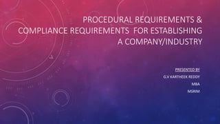 PROCEDURAL REQUIREMENTS &
COMPLIANCE REQUIREMENTS FOR ESTABLISHING
A COMPANY/INDUSTRY
PRESENTED BY
G.V KARTHEEK REDDY
MBA
MSRIM
 