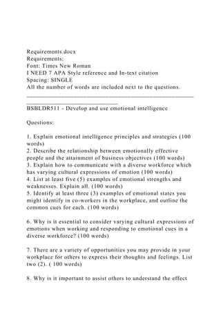 Requirements.docx
Requirements:
Font: Times New Roman
I NEED 7 APA Style reference and In-text citation
Spacing: SINGLE
All the number of words are included next to the questions.
_____________________________________________________
_____________________________
BSBLDR511 - Develop and use emotional intelligence
Questions:
1. Explain emotional intelligence principles and strategies (100
words)
2. Describe the relationship between emotionally effective
people and the attainment of business objectives (100 words)
3. Explain how to communicate with a diverse workforce which
has varying cultural expressions of emotion (100 words)
4. List at least five (5) examples of emotional strengths and
weaknesses. Explain all. (100 words)
5. Identify at least three (3) examples of emotional states you
might identify in co-workers in the workplace, and outline the
common cues for each. (100 words)
6. Why is it essential to consider varying cultural expressions of
emotions when working and responding to emotional cues in a
diverse workforce? (100 words)
7. There are a variety of opportunities you may provide in your
workplace for others to express their thoughts and feelings. List
two (2). ( 100 words)
8. Why is it important to assist others to understand the effect
 