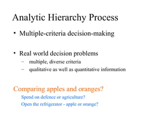 Analytic Hierarchy Process
• Multiple-criteria decision-making
• Real world decision problems
– multiple, diverse criteria
– qualitative as well as quantitative information
Comparing apples and oranges?
Spend on defence or agriculture?
Open the refrigerator - apple or orange?
 